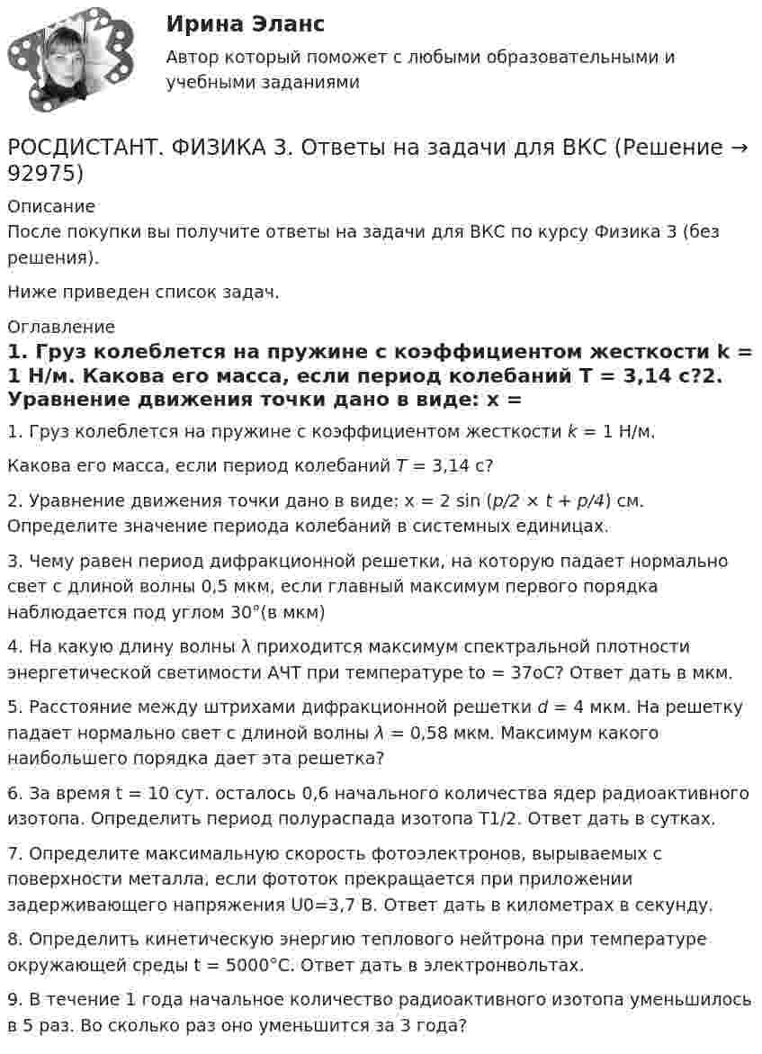      
            Описание
            После покупки вы получите ответы на задачи для ВКС по курсу Физика 3 (без решения).Ниже приведен список задач.  
            Оглавление
            1.     Груз колеблется на пружине с коэффициентом жесткости k = 1 Н/м. Какова его масса, если период колебаний T = 3,14 с?2.     Уравнение движения точки дано в виде: x = 2 sin (p/2 × t + p/4) см. Определите значение периода колебаний в системных единицах.3.     Чему равен период дифракционной решетки, на которую падает нормально свет с длиной волны 0,5 мкм, если главный максимум первого порядка наблюдается под углом 30°(в мкм)4.     На какую длину волны λ приходится максимум спектральной плотности энергетической светимости АЧТ при температуре to = 37oС? Ответ дать в мкм.5.     Расстояние между штрихами дифракционной решетки d = 4 мкм. На решетку падает нормально свет с длиной волны λ = 0,58 мкм. Максимум какого наибольшего порядка дает эта решетка?6.     За время t = 10 сут. осталось 0,6 начального количества ядер радиоактивного изотопа. Определить период полураспада изотопа T1/2. Ответ дать в сутках.7.     Определите максимальную скорость фотоэлектронов, вырываемых с поверхности металла, если фототок прекращается при приложении задерживающего напряжения U0=3,7 В. Ответ дать в километрах в секунду.8.     Определить кинетическую энергию теплового нейтрона при температуре окружающей среды t = 5000°С. Ответ дать в электронвольтах.9.     В течение 1 года начальное количество радиоактивного изотопа уменьшилось в 5 раз. Во сколько раз оно уменьшится за 3 года?  
            
            
            РОСДИСТАНТ. Физика-3. НОВОЕ практическое задание для ВКСРОСДИСТАНТ. ФИЗИКА 3. Ответы на задачи для ВКСРОСДИСТАНТ. Физика 3. Ответы на Электронный учебник 1-9.Росдистант Физика 3 Практическая работа 1 (вариант 4)[Росдистант] Физика 3 (ПРАКТИЧЕСКИЕ ЗАДАНИЯ 1, 2) Вариант 11 Росдистант ТГУ[Росдистант] Физика 3 (ПРАКТИЧЕСКИЕ ЗАДАНИЯ 1, 2) Вариант 16 Росдистант ТГУ[Росдистант] Физика 3  (ПРАКТИЧЕСКИЕ ЗАДАНИЯ 1, 2) Вариант 1 Росдистант ТГУРОСДИСТАНТ - ФИЗИКА 3 - Задание №9  В течение 1 года начальное количество радиоактивного изотопа уменьшилось в 5 раз. Во сколько раз оно уменьшится за 3 года?РОСДИСТАНТ, Физика 3. Задачи 1-9 для ВКС.(подробное решение)[Росдистант] ФИЗИКА 3 (ИТОГОВЫЙ ТЕСТ)[Росдистант] ФИЗИКА 3 (ИТОГОВЫЙ ТЕСТ) Росдистант ТГУ[Росдистант] Физика 3 (контрольная работа, практические задания)РОСДИСТАНТ / Физика 3 / Лабораторная работа 1,2,3 (бригада 1 А, И, Й, С) / Практика 1,2 (вариант 16 С, Ш) /  Промежуточные тесты 1-9 / Итоговые тесты более 300 вопросовРОСДИСТАНТ. ФИЗИКА 3. Лабораторная работа 2. Вариант 2 (первая буква фамилии Б, К, Т, Э).