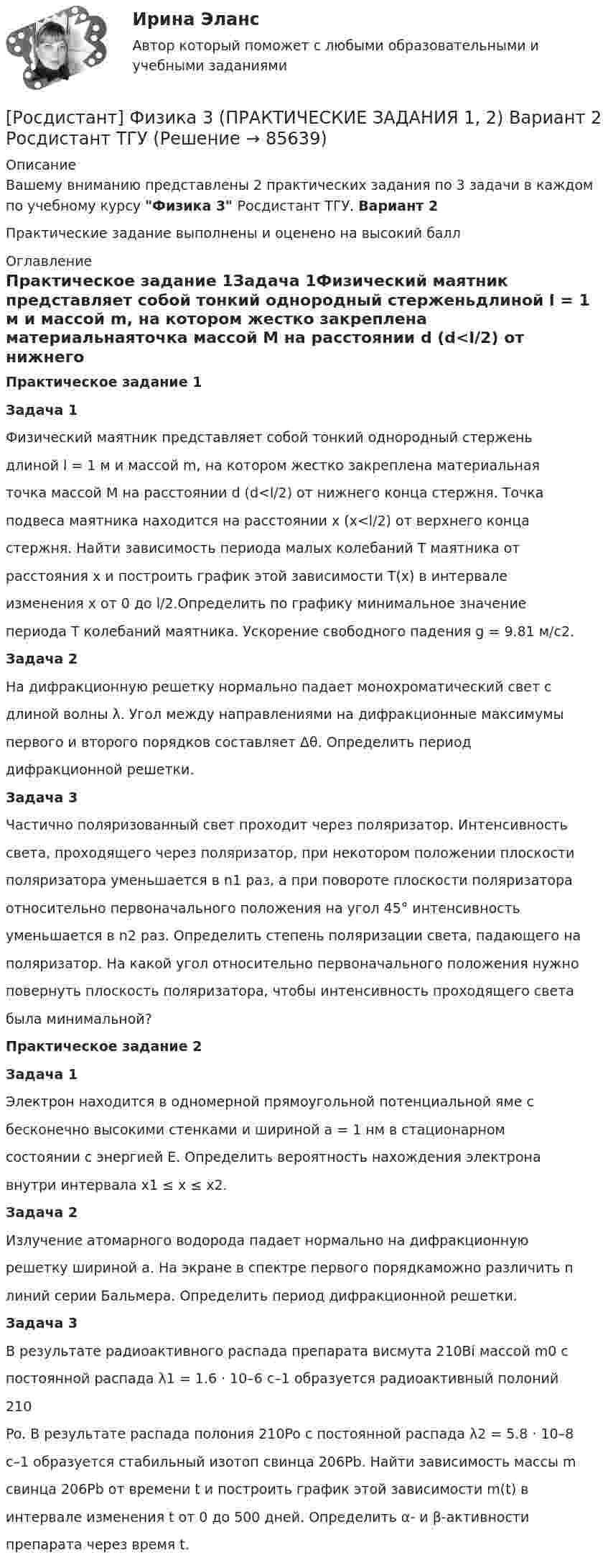     
            Описание
            Вашему вниманию представлены 2 практических задания по 3 задачи в каждом по учебному курсу Физика 3 Росдистант ТГУ. Вариант 2Практические задание выполнены и оценено на высокий балл 
            Оглавление
            Практическое задание 1Задача 1Физический маятник представляет собой тонкий однородный стерженьдлиной l = 1 м и массой m, на котором жестко закреплена материальнаяточка массой M на расстоянии d (d<l/2) от нижнего конца стержня. Точкаподвеса маятника находится на расстоянии x (x<l/2) от верхнего концастержня. Найти зависимость периода малых колебаний T маятника отрасстояния x и построить график этой зависимости T(x) в интервалеизменения x от 0 до l/2.Определить по графику минимальное значениепериода T колебаний маятника. Ускорение свободного падения g = 9.81 м/c2.Задача 2На дифракционную решетку нормально падает монохроматический свет сдлиной волны λ. Угол между направлениями на дифракционные максимумыпервого и второго порядков составляет Δθ. Определить периоддифракционной решетки.Задача 3Частично поляризованный свет проходит через поляризатор. Интенсивностьсвета, проходящего через поляризатор, при некотором положении плоскостиполяризатора уменьшается в n1 раз, а при повороте плоскости поляризатораотносительно первоначального положения на угол 45° интенсивностьуменьшается в n2 раз. Определить степень поляризации света, падающего наполяризатор. На какой угол относительно первоначального положения нужноповернуть плоскость поляризатора, чтобы интенсивность проходящего светабыла минимальной?Практическое задание 2Задача 1Электрон находится в одномерной прямоугольной потенциальной яме сбесконечно высокими стенками и шириной a = 1 нм в стационарномсостоянии с энергией E. Определить вероятность нахождения электронавнутри интервала x1 ≤ x ≤ x2.Задача 2Излучение атомарного водорода падает нормально на дифракционнуюрешетку шириной a. На экране в спектре первого порядкаможно различить nлиний серии Бальмера. Определить период дифракционной решетки.Задача 3В результате радиоактивного распада препарата висмута 210Bi массой m0 спостоянной распада λ1 = 1.6 · 10–6 с–1 образуется радиоактивный полоний210Po. В результате распада полония 210Po с постоянной распада λ2 = 5.8 · 10–8с–1 образуется стабильный изотоп свинца 206Pb. Найти зависимость массы mсвинца 206Pb от времени t и построить график этой зависимости m(t) винтервале изменения t от 0 до 500 дней. Определить α- и β-активностипрепарата через время t.  
            
            
            [Росдистант] Физика 3 (ПРАКТИЧЕСКИЕ ЗАДАНИЯ 1, 2) Вариант 20 Росдистант ТГУ[Росдистант] Физика 3 (ПРАКТИЧЕСКИЕ ЗАДАНИЯ 1, 2) Вариант 2 Росдистант ТГУ[Росдистант] Физика 3 (ПРАКТИЧЕСКИЕ ЗАДАНИЯ 1, 2) Вариант 3 Росдистант ТГУ[Росдистант] Физика 3 (ПРАКТИЧЕСКИЕ ЗАДАНИЯ 1, 2) Вариант 7 Росдистант ТГУ[Росдистант] Физика 3 (ПРАКТИЧЕСКИЕ ЗАДАНИЯ 1, 2) Вариант 9 Росдистант ТГУ[Росдистант] Физика 3 (ПРАКТИЧЕСКОЕ ЗАДАНИЕ 1) Вариант 10 Росдистант ТГУРосдистант. Физика 3. Практическое задание 1. Вариант 14 (Буква П)Росдистант Физика 3 Лабораторные работы 1,2,3РОСДИСТАНТ. Физика-3. НОВОЕ практическое задание для ВКСРОСДИСТАНТ. ФИЗИКА 3. Ответы на задачи для ВКСРОСДИСТАНТ. Физика 3. Ответы на Электронный учебник 1-9.Росдистант Физика 3 Практическая работа 1 (вариант 4)[Росдистант] Физика 3 (ПРАКТИЧЕСКИЕ ЗАДАНИЯ 1, 2) Вариант 11 Росдистант ТГУ[Росдистант] Физика 3 (ПРАКТИЧЕСКИЕ ЗАДАНИЯ 1, 2) Вариант 16 Росдистант ТГУ