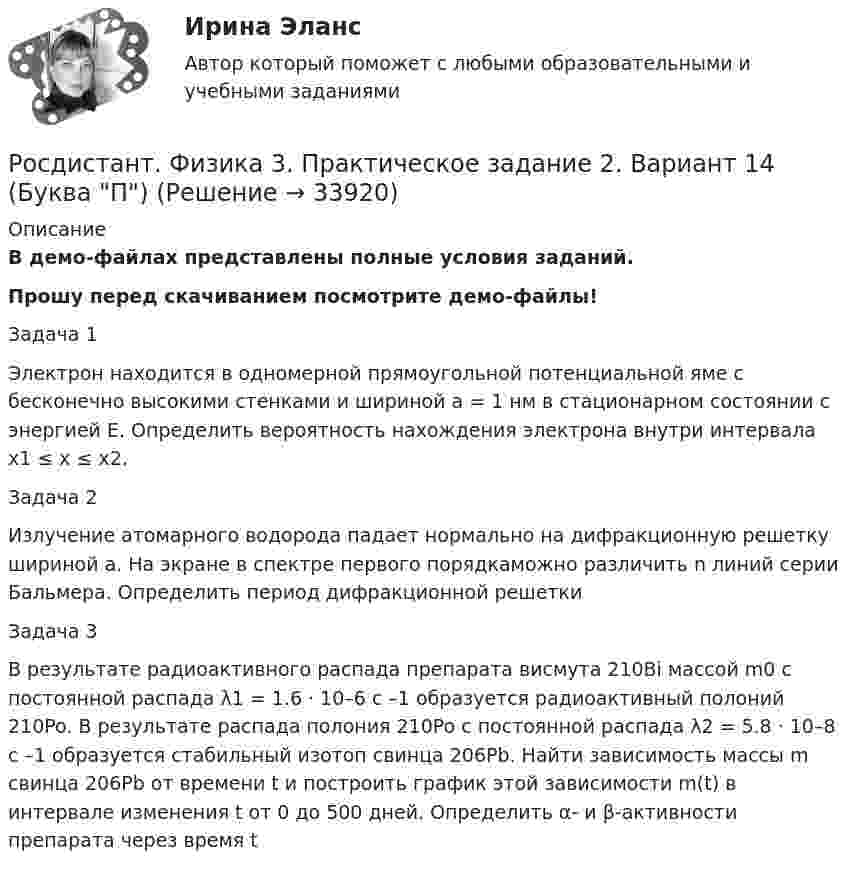     
          Описание
          В демо-файлах представлены полные условия заданий.Прошу перед скачиванием посмотрите демо-файлы!Задача 1 Электрон находится в одномерной прямоугольной потенциальной яме с бесконечно высокими стенками и шириной a = 1 нм в стационарном состоянии с энергией E. Определить вероятность нахождения электрона внутри интервала x1 ≤ x ≤ x2.Задача 2 Излучение атомарного водорода падает нормально на дифракционную решетку шириной a. На экране в спектре первого порядкаможно различить n линий серии Бальмера. Определить период дифракционной решеткиЗадача 3 В результате радиоактивного распада препарата висмута 210Bi массой m0 с постоянной распада λ1 = 1.6 · 10–6 с –1 образуется радиоактивный полоний 210Po. В результате распада полония 210Po с постоянной распада λ2 = 5.8 · 10–8 с –1 образуется стабильный изотоп свинца 206Pb. Найти зависимость массы m свинца 206Pb от времени t и построить график этой зависимости m(t) в интервале изменения t от 0 до 500 дней. Определить α- и β-активности препарата через время t  
            
            
            [Росдистант] Физика 3 (ПРАКТИЧЕСКОЕ ЗАДАНИЕ 1) Вариант 5 Росдистант ТГУРосдистант. Физика 3. Практическое задание 2. Вариант 14 (Буква П)Росдистант Физика 3 промежуточные тесты 1-9(Росдистант) Физика 3 (промежуточные тесты 1-9)Росдистант Физика 3, промежуточные тесты все ответы [Росдистант] Физика 3 .Промежуточные тесты и ИТОГОВЫЕ. Ответы.[Росдистант] Физика 3 (ПРОМЕЖУТОЧНЫЕ ТЕСТЫ) Росдистант ТГУ[Росдистант] Физика 3 (ПРАКТИЧЕСКИЕ ЗАДАНИЯ 1, 2) Вариант 20 Росдистант ТГУ[Росдистант] Физика 3 (ПРАКТИЧЕСКИЕ ЗАДАНИЯ 1, 2) Вариант 2 Росдистант ТГУ[Росдистант] Физика 3 (ПРАКТИЧЕСКИЕ ЗАДАНИЯ 1, 2) Вариант 3 Росдистант ТГУ[Росдистант] Физика 3 (ПРАКТИЧЕСКИЕ ЗАДАНИЯ 1, 2) Вариант 7 Росдистант ТГУ[Росдистант] Физика 3 (ПРАКТИЧЕСКИЕ ЗАДАНИЯ 1, 2) Вариант 9 Росдистант ТГУ[Росдистант] Физика 3 (ПРАКТИЧЕСКОЕ ЗАДАНИЕ 1) Вариант 10 Росдистант ТГУРосдистант. Физика 3. Практическое задание 1. Вариант 14 (Буква П)