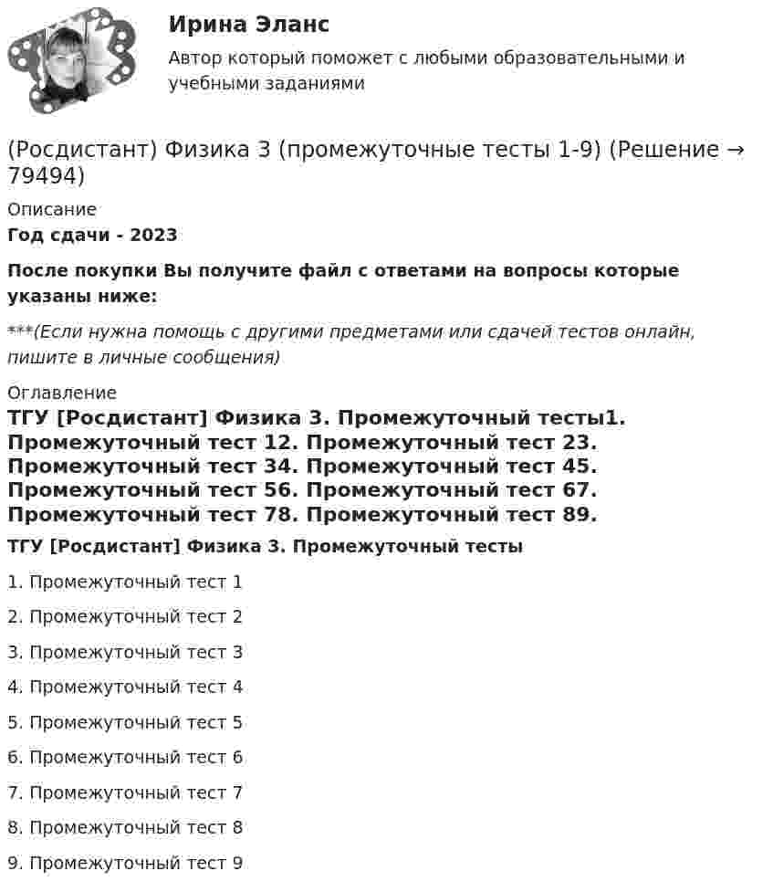      
            Описание
            Год сдачи - 2023После покупки Вы получите файл с ответами на вопросы которые указаны ниже:***(Если нужна помощь с другими предметами или сдачей тестов онлайн, пишите в личные сообщения) 
            Оглавление
            ТГУ [Росдистант] Физика 3. Промежуточный тесты1.    Промежуточный тест 12.    Промежуточный тест 23.    Промежуточный тест 34.    Промежуточный тест 45.    Промежуточный тест 56.    Промежуточный тест 67.    Промежуточный тест 78.    Промежуточный тест 89.    Промежуточный тест 9  
            
            
            Росдистант Физика 3 промежуточные тесты 1-9(Росдистант) Физика 3 (промежуточные тесты 1-9)Росдистант Физика 3, промежуточные тесты все ответы [Росдистант] Физика 3 .Промежуточные тесты и ИТОГОВЫЕ. Ответы.[Росдистант] Физика 3 (ПРОМЕЖУТОЧНЫЕ ТЕСТЫ) Росдистант ТГУРосдистант. Физика 3. Промежуточные тесты с 1-9 с картинками (вопросы, ответы) Росдистант Физика 3 Промежуточный тест 1[Росдистант] Физика 3 (ПРАКТИЧЕСКИЕ ЗАДАНИЯ 1, 2) Вариант 3 Росдистант ТГУ[Росдистант] Физика 3 (ПРАКТИЧЕСКИЕ ЗАДАНИЯ 1, 2) Вариант 7 Росдистант ТГУ[Росдистант] Физика 3 (ПРАКТИЧЕСКИЕ ЗАДАНИЯ 1, 2) Вариант 9 Росдистант ТГУ[Росдистант] Физика 3 (ПРАКТИЧЕСКОЕ ЗАДАНИЕ 1) Вариант 10 Росдистант ТГУРосдистант. Физика 3. Практическое задание 1. Вариант 14 (Буква П)[Росдистант] Физика 3 (ПРАКТИЧЕСКОЕ ЗАДАНИЕ 1) Вариант 19 Росдистант ТГУ[Росдистант] Физика 3 (ПРАКТИЧЕСКОЕ ЗАДАНИЕ 1) Вариант 5 Росдистант ТГУ