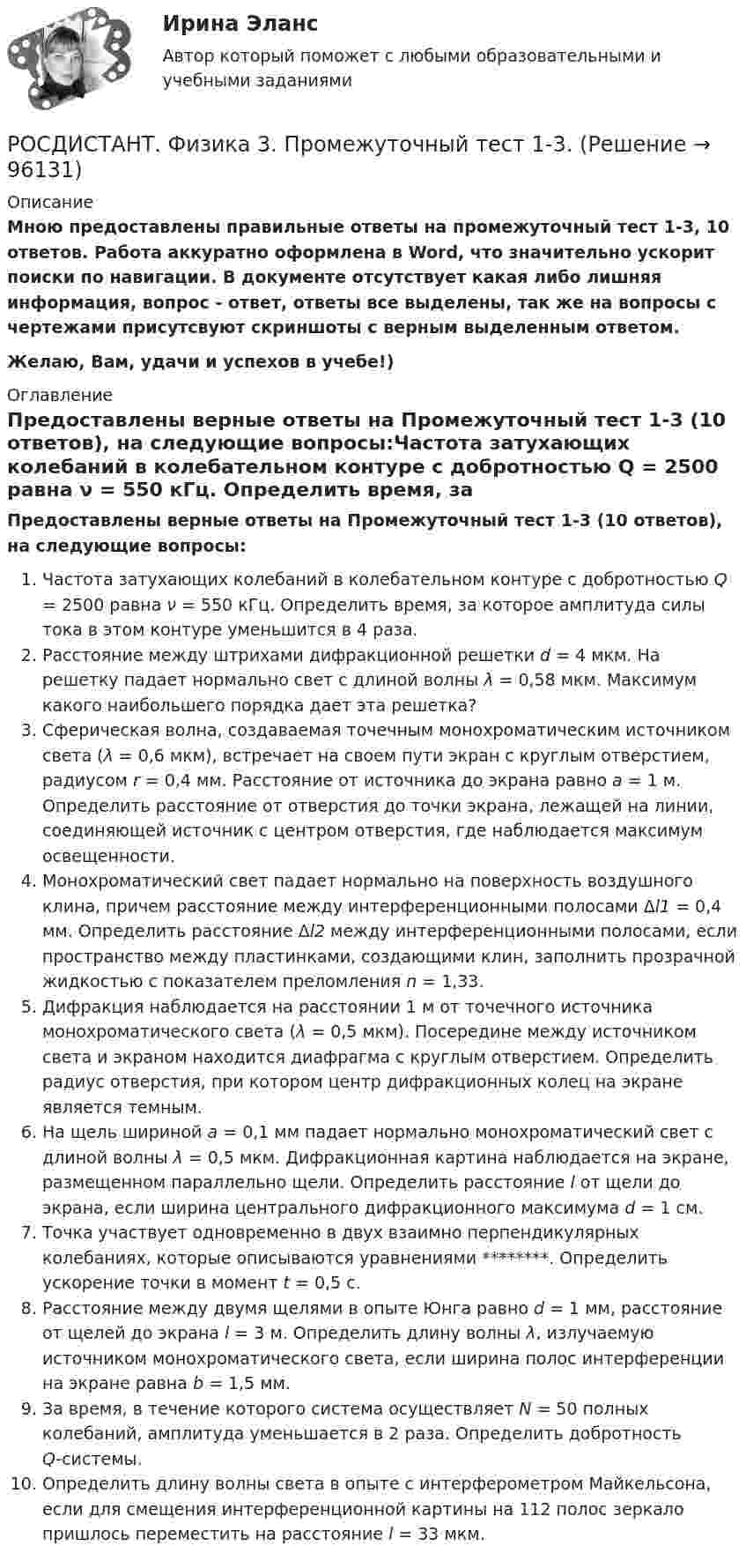     
            Описание
            Мною предоставлены правильные ответы на промежуточный тест 1-3, 10 ответов. Работа аккуратно оформлена в Word, что значительно ускорит поиски по навигации. В документе отсутствует какая либо лишняя информация, вопрос - ответ, ответы все выделены, так же на вопросы с чертежами присутсвуют скриншоты с верным выделенным ответом.Желаю, Вам, удачи и успехов в учебе!) 
            Оглавление
            Предоставлены верные ответы на Промежуточный тест 1-3 (10 ответов), на следующие вопросы:Частота затухающих колебаний в колебательном контуре с добротностью Q = 2500 равна ν = 550 кГц. Определить время, за которое амплитуда силы тока в этом контуре уменьшится в 4 раза.Расстояние между штрихами дифракционной решетки d = 4 мкм. На решетку падает нормально свет с длиной волны λ = 0,58 мкм. Максимум какого наибольшего порядка дает эта решетка?Сферическая волна, создаваемая точечным монохроматическим источником света (λ = 0,6 мкм), встречает на своем пути экран с круглым отверстием, радиусом r = 0,4 мм. Расстояние от источника до экрана равно а = 1 м. Определить расстояние от отверстия до точки экрана, лежащей на линии, соединяющей источник с центром отверстия, где наблюдается максимум освещенности.Монохроматический свет падает нормально на поверхность воздушного клина, причем расстояние между интерференционными полосами Δl1 = 0,4 мм. Определить расстояние Δl2 между интерференционными полосами, если пространство между пластинками, создающими клин, заполнить прозрачной жидкостью с показателем преломления n = 1,33.Дифракция наблюдается на расстоянии 1 м от точечного источника монохроматического света (λ = 0,5 мкм). Посередине между источником света и экраном находится диафрагма с круглым отверстием. Определить радиус отверстия, при котором центр дифракционных колец на экране является темным.На щель шириной а = 0,1 мм падает нормально монохроматический свет с длиной волны λ = 0,5 мкм. Дифракционная картина наблюдается на экране, размещенном параллельно щели. Определить расстояние l от щели до экрана, если ширина центрального дифракционного максимума d = 1 см.Точка участвует одновременно в двух взаимно перпендикулярных колебаниях, которые описываются уравнениями ********. Определить ускорение точки в момент t = 0,5 с.Расстояние между двумя щелями в опыте Юнга равно d = 1 мм, расстояние от щелей до экрана l = 3 м. Определить длину волны λ, излучаемую источником монохроматического света, если ширина полос интерференции на экране равна b = 1,5 мм.За время, в течение которого система осуществляет N = 50 полных колебаний, амплитуда уменьшается в 2 раза. Определить добротность Q-системы.Определить длину волны света в опыте с интерферометром Майкельсона, если для смещения интерференционной картины на 112 полос зеркало пришлось переместить на расстояние l = 33 мкм.  
            
            
            Росдистант Физика 3 Промежуточный тест 1РОСДИСТАНТ. Физика 3. Промежуточный тест 1-3.Росдистант Физика 3 Промежуточный тест 2Росдистант Физика 3 Промежуточный тест 3Росдистант Физика 3 Промежуточный тест 4РОСДИСТАНТ физика 3  Промежуточный тест 4-6 РОСДИСТАНТ. Физика 3. Промежуточный тест 4-6.[Росдистант] Физика 3 (ПРАКТИЧЕСКОЕ ЗАДАНИЕ 1) Вариант 5 Росдистант ТГУРосдистант. Физика 3. Практическое задание 2. Вариант 14 (Буква П)Росдистант Физика 3 промежуточные тесты 1-9(Росдистант) Физика 3 (промежуточные тесты 1-9)Росдистант Физика 3, промежуточные тесты все ответы [Росдистант] Физика 3 .Промежуточные тесты и ИТОГОВЫЕ. Ответы.[Росдистант] Физика 3 (ПРОМЕЖУТОЧНЫЕ ТЕСТЫ) Росдистант ТГУ