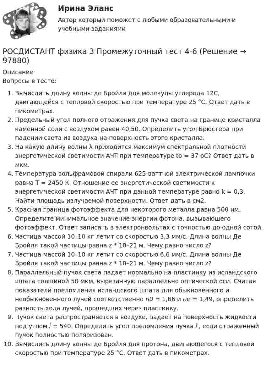     
            Описание
            Вопросы в тесте:Вычислить длину волны де Бройля для молекулы углерода 12C, двигающейся с тепловой скоростью при температуре 25 °С. Ответ дать в пикометрах.Предельный угол полного отражения для пучка света на границе кристалла каменной соли с воздухом равен 40,50. Определить угол Брюстера при падении света из воздуха на поверхность этого кристалла.На какую длину волны λ приходится максимум спектральной плотности энергетической светимости АЧТ при температуре to = 37 oС? Ответ дать в мкм.Температура вольфрамовой спирали 625-ваттной электрической лампочки равна T = 2450 К. Отношение ее энергетической светимости к энергетической светимости АЧТ при данной температуре равно k = 0,3. Найти площадь излучаемой поверхности. Ответ дать в см2.Красная граница фотоэффекта для некоторого металла равна 500 нм. Определите минимальное значение энергии фотона, вызывающего фотоэффект. Ответ записать в электронвольтах с точностью до одной сотой.Частица массой 10–10 кг летит со скоростью 3,3 мм/с. Длина волны Де Бройля такой частицы равна z * 10–21 м. Чему равно число z?Частица массой 10–10 кг летит со скоростью 6,6 мм/с. Длина волны Де Бройля такой частицы равна z * 10–21 м. Чему равно число z?Параллельный пучок света падает нормально на пластинку из исландского шпата толщиной 50 мкм, вырезанную параллельно оптической оси. Считая показатели преломления исландского шпата для обыкновенного и необыкновенного лучей соответственно п0 = 1,66 и пе = 1,49, определить разность хода лучей, прошедших через пластинку.Пучок света распространяется в воздухе, падает на поверхность жидкости под углом i = 540. Определить угол преломления пучка i', если отраженный пучок полностью поляризован.Вычислить длину волны де Бройля для протона, двигающегося с тепловой скоростью при температуре 25 °С. Ответ дать в пикометрах.   
            
            
            Росдистант Физика 3 Промежуточный тест 4РОСДИСТАНТ физика 3  Промежуточный тест 4-6 РОСДИСТАНТ. Физика 3. Промежуточный тест 4-6.Росдистант Физика 3 Промежуточный тест 5Росдистант Физика 3 Промежуточный тест 6Росдистант Физика 3 Промежуточный тест 7РОСДИСТАНТ. Физика 3. Промежуточный тест 7-9.Росдистант Физика 3, промежуточные тесты все ответы [Росдистант] Физика 3 .Промежуточные тесты и ИТОГОВЫЕ. Ответы.[Росдистант] Физика 3 (ПРОМЕЖУТОЧНЫЕ ТЕСТЫ) Росдистант ТГУРосдистант. Физика 3. Промежуточные тесты с 1-9 с картинками (вопросы, ответы) Росдистант Физика 3 Промежуточный тест 1РОСДИСТАНТ. Физика 3. Промежуточный тест 1-3.Росдистант Физика 3 Промежуточный тест 2