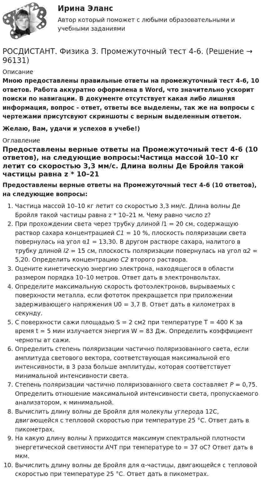     
            Описание
            Мною предоставлены правильные ответы на промежуточный тест 4-6, 10 ответов. Работа аккуратно оформлена в Word, что значительно ускорит поиски по навигации. В документе отсутствует какая либо лишняя информация, вопрос - ответ, ответы все выделены, так же на вопросы с чертежами присутсвуют скриншоты с верным выделенным ответом.Желаю, Вам, удачи и успехов в учебе!) 
            Оглавление
            Предоставлены верные ответы на Промежуточный тест 4-6 (10 ответов), на следующие вопросы:Частица массой 10–10 кг летит со скоростью 3,3 мм/с. Длина волны Де Бройля такой частицы равна z * 10–21 м. Чему равно число z?При прохождении света через трубку длиной l1 = 20 см, содержащую раствор сахара концентрацией С1 = 10 %, плоскость поляризации света повернулась на угол α1 = 13,30. В другом растворе сахара, налитого в трубку длиной l2 = 15 см, плоскость поляризации повернулась на угол α2 = 5,20. Определить концентрацию С2 второго раствора.Оцените кинетическую энергию электрона, находящегося в области размером порядка 10–10 метров. Ответ дать в электронвольтах.Определите максимальную скорость фотоэлектронов, вырываемых с поверхности металла, если фототок прекращается при приложении задерживающего напряжения U0 = 3,7 В. Ответ дать в километрах в секунду.С поверхности сажи площадью S = 2 см2 при температуре T = 400 К за время t = 5 мин излучается энергия W = 83 Дж. Определить коэффициент черноты aт сажи.Определить степень поляризации частично поляризованного света, если амплитуда светового вектора, соответствующая максимальной его интенсивности, в 3 раза больше амплитуды, которая соответствует минимальной интенсивности света.Степень поляризации частично поляризованного света составляет Р = 0,75. Определить отношение максимальной интенсивности света, пропускаемого анализатором, к минимальной.Вычислить длину волны де Бройля для молекулы углерода 12C, двигающейся с тепловой скоростью при температуре 25 °С. Ответ дать в пикометрах.На какую длину волны λ приходится максимум спектральной плотности энергетической светимости АЧТ при температуре to = 37 oС? Ответ дать в мкм.Вычислить длину волны де Бройля для α-частицы, двигающейся с тепловой скоростью при температуре 25 °С. Ответ дать в пикометрах.  
            
            
            РОСДИСТАНТ физика 3  Промежуточный тест 4-6 РОСДИСТАНТ. Физика 3. Промежуточный тест 4-6.Росдистант Физика 3 Промежуточный тест 5Росдистант Физика 3 Промежуточный тест 6Росдистант Физика 3 Промежуточный тест 7РОСДИСТАНТ. Физика 3. Промежуточный тест 7-9.Росдистант Физика 3 Промежуточный тест 8[Росдистант] Физика 3 .Промежуточные тесты и ИТОГОВЫЕ. Ответы.[Росдистант] Физика 3 (ПРОМЕЖУТОЧНЫЕ ТЕСТЫ) Росдистант ТГУРосдистант. Физика 3. Промежуточные тесты с 1-9 с картинками (вопросы, ответы) Росдистант Физика 3 Промежуточный тест 1РОСДИСТАНТ. Физика 3. Промежуточный тест 1-3.Росдистант Физика 3 Промежуточный тест 2Росдистант Физика 3 Промежуточный тест 3