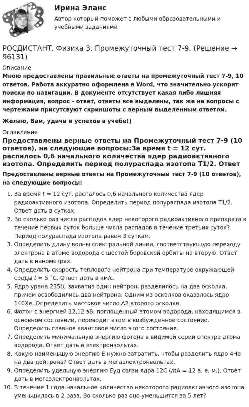     
            Описание
            Мною предоставлены правильные ответы на промежуточный тест 7-9, 10 ответов. Работа аккуратно оформлена в Word, что значительно ускорит поиски по навигации. В документе отсутствует какая либо лишняя информация, вопрос - ответ, ответы все выделены, так же на вопросы с чертежами присутсвуют скриншоты с верным выделенным ответом.Желаю, Вам, удачи и успехов в учебе!) 
            Оглавление
            Предоставлены верные ответы на Промежуточный тест 7-9 (10 ответов), на следующие вопросы:За время t = 12 сут. распалось 0,6 начального количества ядер радиоактивного изотопа. Определить период полураспада изотопа T1/2. Ответ дать в сутках.Во сколько раз число распадов ядер некоторого радиоактивного препарата в течение первых суток больше числа распадов в течение третьих суток? Период полураспада изотопа равен 3 суткам.Определить длину волны спектральной линии, соответствующую переходу электрона в атоме водорода с шестой боровской орбиты на вторую. Ответ дать в нанометрах.Определить скорость теплового нейтрона при температуре окружающей среды t = 5 °С. Ответ дать в км/с.Ядро урана 235U, захватив один нейтрон, разделилось на два осколка, причем освободились два нейтрона. Одним из осколков оказалось ядро 140Хе. Определить массовое число А2 второго осколка.Фотон с энергией 12,12 эВ, поглощенный атомом водорода, находящимся в основном состоянии, переводит атом в возбужденное состояние. Определить главное квантовое число этого состояния.Определить минимальную энергию фотона в видимой серии спектра атома водорода. Ответ дать в электронвольтах.Какую наименьшую энергию Е нужно затратить, чтобы разделить ядро 4Не на два дейтрона? Ответ дать в мегаэлектронвольтах.Определить удельную энергию Еуд связи ядра 12С (mА = 12 а. е. м.). Ответ дать в мегаэлектронвольтах.В течение 1 года начальное количество некоторого радиоактивного изотопа уменьшилось в 2 раза. Во сколько раз оно уменьшится за 5 лет?  
            
            
            Росдистант Физика 3 Промежуточный тест 7РОСДИСТАНТ. Физика 3. Промежуточный тест 7-9.Росдистант Физика 3 Промежуточный тест 8Росдистант Физика 3 Промежуточный тест 9Росдистант Физика 3 тестыРосдистант. Физика 3. Тесты 1-9.(Росдистант Физика) ∮D dS = ∫V ρ dV Данное уравнение Максвелла является обобщениемРОСДИСТАНТ. Физика 3. Промежуточный тест 1-3.Росдистант Физика 3 Промежуточный тест 2Росдистант Физика 3 Промежуточный тест 3Росдистант Физика 3 Промежуточный тест 4РОСДИСТАНТ физика 3  Промежуточный тест 4-6 РОСДИСТАНТ. Физика 3. Промежуточный тест 4-6.Росдистант Физика 3 Промежуточный тест 5