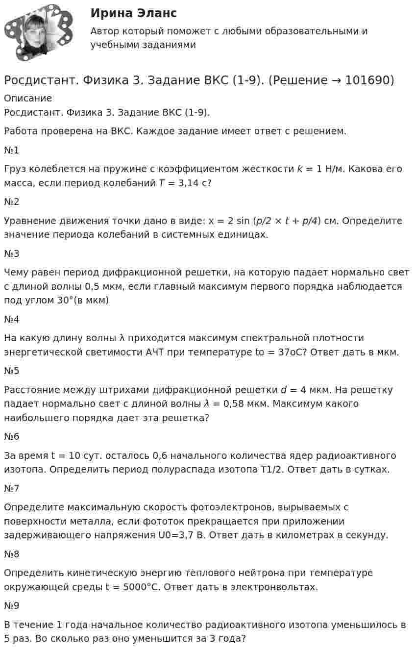       
            Описание
            Росдистант. Физика 3. Задание ВКС (1-9). Работа проверена на ВКС. Каждое задание имеет ответ с решением.№1Груз колеблется на пружине с коэффициентом жесткости k = 1 Н/м. Какова его масса, если период колебаний T = 3,14 с?№2Уравнение движения точки дано в виде: x = 2 sin (p/2 × t + p/4) см. Определите значение периода колебаний в системных единицах.№3  Чему равен период дифракционной решетки, на которую падает нормально свет с длиной волны 0,5 мкм, если главный максимум первого порядка наблюдается под углом 30°(в мкм)№4На какую длину волны λ приходится максимум спектральной плотности энергетической светимости АЧТ при температуре to = 37oС? Ответ дать в мкм.№5Расстояние между штрихами дифракционной решетки d = 4 мкм. На решетку падает нормально свет с длиной волны λ = 0,58 мкм. Максимум какого наибольшего порядка дает эта решетка?№6За время t = 10 сут. осталось 0,6 начального количества ядер радиоактивного изотопа. Определить период полураспада изотопа T1/2. Ответ дать в сутках.№7Определите максимальную скорость фотоэлектронов, вырываемых с поверхности металла, если фототок прекращается при приложении задерживающего напряжения U0=3,7 В. Ответ дать в километрах в секунду.№8Определить кинетическую энергию теплового нейтрона при температуре окружающей среды t = 5000°С. Ответ дать в электронвольтах. №9В течение 1 года начальное количество радиоактивного изотопа уменьшилось в 5 раз. Во сколько раз оно уменьшится за 3 года?   