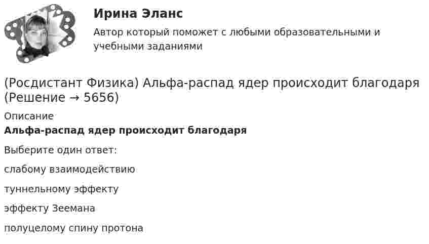      
          Описание
          Альфа-распад ядер происходит благодаряВыберите один ответ:слабому взаимодействию туннельному эффекту эффекту Зеемана полуцелому спину протона   
            
            
            (Росдистант Физика) Активность радиоактивного препарата можно измерять следующими единицами(Росдистант Физика) Альфа-распад ядер происходит благодаря(Росдистант Физика) Анизотропность – это(Росдистант Физика) Античастица электрона называется(Росдистант Физика) Барометрическая формула позволяет рассчитать(Росдистант Физика) Бесконечная плоская пластина изготовлена из однородно намагниченного ферромагнетика. Найти поля В и Н и вне пластины, если вектор J перпендикулярен плоскости пластины.(Росдистант Физика) В атомной бомбе(Росдистант Физика) α-излучение это(Росдистант Физика) β-излучение это(Росдистант Физика) γ-излучение образуется при(Росдистант Физика) γ-излучение – это(Росдистант Физика) γ-излучение это(Росдистант Физика) π⁰-мезон, двигавшийся со скоростью 0,8c (с – скорость света в вакууме) в лабораторной системе отсчета, распадается на два фотона g1 и g2. В системе отсчета мезона фотон g1 был испущен вперед, а фотон g2 – назад относительно (Росдистант Физика) Абсолютный показатель преломления равен