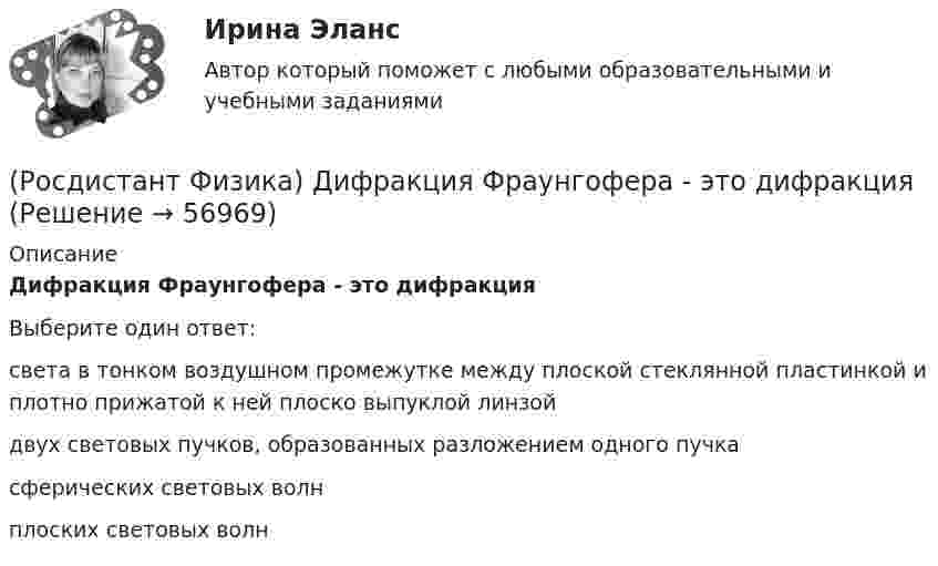      
            Описание
            Дифракция Фраунгофера - это дифракцияВыберите один ответ:света в тонком воздушном промежутке между плоской стеклянной пластинкой и плотно прижатой к ней плоско выпуклой линзой двух световых пучков, образованных разложением одного пучка сферических световых волн плоских световых волн    
            
            
            (Росдистант Физика) Диск вращается равнозамедленно против хода часовой стрелки (если смотреть сверху) вокруг неподвижной оси z.  Вектор углового ускорения направлен(Росдистант Физика) Дифракция Фраунгофера - это дифракция(Росдистант Физика) Дифференциальное уравнение свободных затухающих колебаний имеет вид:(Росдистант Физика) Дихроизм – это(Росдистант Физика) Диэлектрическая восприимчивость ...(Росдистант Физика) Длина волны, соответствующая максимуму излучения абсолютно черного тела, при уменьшении его температуры в 4 раза:(Росдистант Физика) Длиной волны называется(Росдистант Физика) Два тела, массы которых 2 кг и 3 кг, изменяют свои координаты по закону: x1 = 5 + 2t(м) и x2 = -6 + 10t(м). Определить скорость этих тел после абсолютно неупругого удара.(Росдистант Физика) Два тела с массами 20 кг и 30 кг двигались навстречу друг другу с одинаковыми скоростями по 10 м/с каждое. Какая часть первоначальной механической энергии перейдет во внутреннюю после их абсолютно упругого столкновения?(Росдистант Физика) Две катушки расположены на одной оси, их индуктивности равны L1 и L2, а взаимная индуктивность L. Токи в катушках I1 и I2 направлены одинаково. Найти энергию магнитного поля системы.(Росдистант Физика) Две катушки с индуктивностями L1 = 8 мГН и L2 = 3 мГн соединены последовательно. Направления токов в витках совпадают. Индуктивность системы L = 15 мГн. Найти взаимную индуктивность катушек.(Росдистант Физика) Две пружины с коэффициентами жесткости k1 и k2 соединены параллельно. Жесткость получившейся пружины равна(Росдистант Физика) Двойное лучепреломление – это(Росдистант Физика) Декремент затухания определяется формулой: