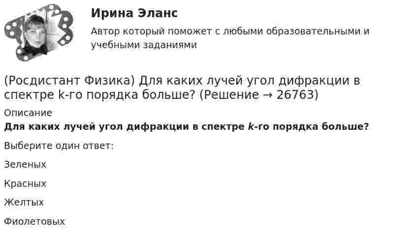      
          Описание
          Для каких лучей угол дифракции в спектре k-го порядка больше?Выберите один ответ:Зеленых Красных ЖелтыхФиолетовых  
            
            
            (Росдистант Физика) Для изображенной фигуры Лиссажу, полученной при сложении двух взаимно перпендикулярных гармонических колебаний с одинаковыми фазами, соотношение частот будет равно(Росдистант Физика) Для каких лучей угол дифракции в спектре k-го порядка больше?(Росдистант Физика) Для лептонов справедливо утверждение:(Росдистант Физика) Для мезонов справедливо утверждение: (Росдистант Физика) Добротность колебательной системы определяется формулой:(Росдистант Физика) Домен в сегнетоэлектриках представляет собой(Росдистант Физика) Дополните формулу закона Брюстера, поставив вместо многоточия нужную величину: ...  = n21 = n2/n1.(Росдистант Физика) Дифракция Фраунгофера - это дифракция(Росдистант Физика) Дифференциальное уравнение свободных затухающих колебаний имеет вид:(Росдистант Физика) Дихроизм – это(Росдистант Физика) Диэлектрическая восприимчивость ...(Росдистант Физика) Длина волны, соответствующая максимуму излучения абсолютно черного тела, при уменьшении его температуры в 4 раза:(Росдистант Физика) Длиной волны называется(Росдистант Физика) Для всех прозрачных бесцветных веществ в видимой части спектра