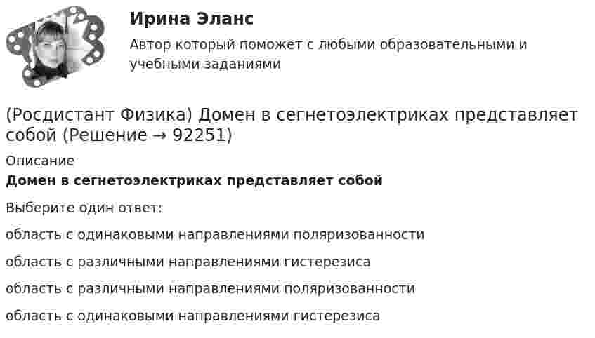      
            Описание
            Домен в сегнетоэлектриках представляет собойВыберите один ответ:область с одинаковыми направлениями поляризованности область с различными направлениями гистерезиса область с различными направлениями поляризованности область с одинаковыми направлениями гистерезиса    
            
            
            (Росдистант Физика) Добротность колебательной системы определяется формулой:(Росдистант Физика) Домен в сегнетоэлектриках представляет собой(Росдистант Физика) Дополните формулу закона Брюстера, поставив вместо многоточия нужную величину: ...  = n21 = n2/n1.(Росдистант Физика) Единица измерения величины заданной формулой F • dt(Росдистант Физика) Единица измерения веса тела в системе единиц СИ.(Росдистант Физика) Единица измерения внутренней энергии - это(Росдистант Физика) Единица измерения гравитационной постоянной.(Росдистант Физика) Длина волны, соответствующая максимуму излучения абсолютно черного тела, при уменьшении его температуры в 4 раза:(Росдистант Физика) Длиной волны называется(Росдистант Физика) Для всех прозрачных бесцветных веществ в видимой части спектра(Росдистант Физика) Для деформационной (электронной) поляризации диэлектриков характерно ...(Росдистант Физика) Для изображенной фигуры Лиссажу, полученной при сложении двух взаимно перпендикулярных гармонических колебаний с одинаковыми фазами, соотношение частот будет равно(Росдистант Физика) Для каких лучей угол дифракции в спектре k-го порядка больше?(Росдистант Физика) Для лептонов справедливо утверждение: