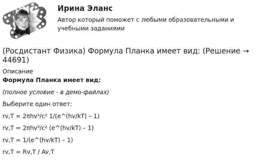     
            Описание
            Формула Планка имеет вид:(полное условие - в демо-файлах)Выберите один ответ:rv,T = 2πhv³/c² 1/(e^(hv/kT) – 1) rv,T = 2πhv³/c² (e^(hv/kT) – 1) rv,T = 1/(e^(hv/kT) – 1) rv,T = Rv,T / Av,T   
            
            
            (Росдистант Физика) Формула для энергий уровней атома водорода(Росдистант Физика) Формула Планка имеет вид:(Росдистант Физика) Формула потенциальной энергии упруго деформированного тела имеет вид(Росдистант Физика) Формула работы при вращательном движении имеет вид(Росдистант Физика) Формула связи силы электрического тока и плотности тока:(Росдистант Физика) Фотон участвует  (Росдистант Физика) Фототок насыщения численно равен(Росдистант Физика) Установите соотношение между физическими величинами и их формулами.(Росдистант Физика) Установите соотношение между физическими величинами и их формулами. (Уравнение гармонических колебаний / Циклическая частота / Период колебаний / Частота колебаний)(Росдистант Физика) Установите соотношение между физическими законами и их формулами.(Росдистант Физика) Установите соотношение между физическими законами и их формулами.(Росдистант Физика) Фигурами Лиссажу называются(Росдистант Физика) Физическая величина, которая является мерой способности тела накапливать электрический заряд, называется ...(Росдистант Физика) Физический маятник представляет собой