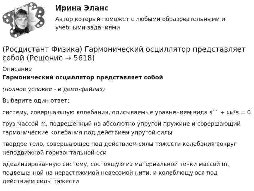     
          Описание
          Гармонический осциллятор представляет собой(полное условие - в демо-файлах)Выберите один ответ:систему, совершающую колебания, описываемые уравнением вида s`` + ω₀²s = 0 груз массой m, подвешенный на абсолютно упругой пружине и совершающий гармонические колебания под действием упругой силы твердое тело, совершающее под действием силы тяжести колебания вокруг неподвижной горизонтальной оси идеализированную систему, состоящую из материальной точки массой m, подвешенной на нерастяжимой невесомой нити, и колеблющуюся под действием силы тяжести   
            
            
            (Росдистант Физика) В электромагнитной волне угол между векторами напряженностей электрического и магнитного полей составляет(Росдистант Физика) Гармонический осциллятор представляет собой(Росдистант Физика) Гейзенбергом был сформулирован(Росдистант Физика) Геометрическое место точек с одинаковым потенциалом называется ...(Росдистант Физика) Гипотеза Де Бройля была экспериментально подтверждена в опытах(Росдистант Физика) Гипотеза Планка гласит(Росдистант Физика) Главное квантовое число n = 1. Каковы возможные значения орбитального квантового числа l?(Росдистант Физика) Выберите соотношение между физическими величинами и их формулами.(Росдистант Физика) Выберите формулировку закона Брюстера.(Росдистант Физика) Выберите формулировку закона Малюса.(Росдистант Физика) Выберите формулировку принципа Гюйгенса.(Росдистант Физика) Выберите формулу, выражающую электрическую емкость сферического конденсатора.(Росдистант Физика) Выберите формулу для потока напряженности электрического поля точечного заряда, если заряд расположен вне замкнутой поверхности: ФE = ...(Росдистант Физика) Выберите формулу единицы магнитной индукции 1 Тл.