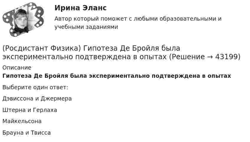      
            Описание
            Гипотеза Де Бройля была экспериментально подтверждена в опытахВыберите один ответ:Дэвиссона и Джермера Штерна и Герлаха Майкельсона Брауна и Твисса   
            
            
            (Росдистант Физика) Геометрическое место точек с одинаковым потенциалом называется ...(Росдистант Физика) Гипотеза Де Бройля была экспериментально подтверждена в опытах(Росдистант Физика) Гипотеза Планка гласит(Росдистант Физика) Главное квантовое число n = 1. Каковы возможные значения орбитального квантового числа l?(Росдистант Физика) Горизонтальный диск вращается вокруг вертикальной оси, проходящей через его центр. Человек, стоящий в центре диска, начинает равномерно перемещаться к его краю. Угловая скорость вращения диска(Росдистант Физика) Горизонтальный диск вращается вокруг вертикальной оси, проходящей через его центр. Человек, стоящий на краю диска, начинает равномерно перемещается к его центру. Угловая скорость вращения диска(Росдистант Физика) Горизонтальный диск вращается вокруг вертикальной оси, проходящей через его центр. Человек, стоящий на краю диска, начинает равномерно перемещаться к его центру. Угловая скорость вращения диска(Росдистант Физика) Выберите формулировку принципа Гюйгенса.(Росдистант Физика) Выберите формулу, выражающую электрическую емкость сферического конденсатора.(Росдистант Физика) Выберите формулу для потока напряженности электрического поля точечного заряда, если заряд расположен вне замкнутой поверхности: ФE = ...(Росдистант Физика) Выберите формулу единицы магнитной индукции 1 Тл.(Росдистант Физика) В электрическом колебательном контуре емкость конденсатора C = 25 мкФ, а индуктивность катушки L = 9 мГн. Найдите период колебаний.(Росдистант Физика) В электромагнитной волне угол между векторами напряженностей электрического и магнитного полей составляет(Росдистант Физика) Гармонический осциллятор представляет собой