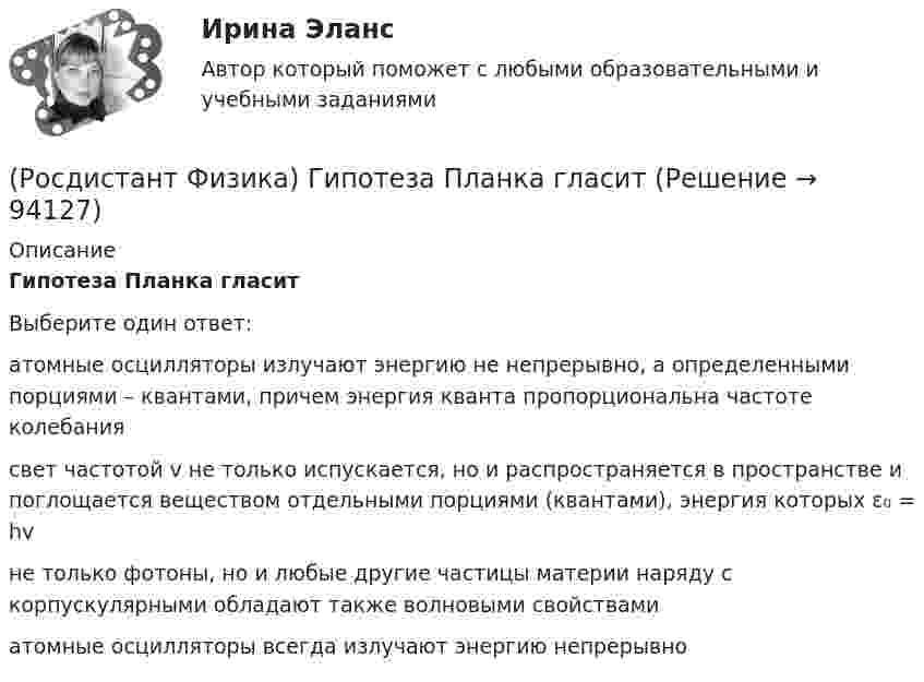      
            Описание
            Гипотеза Планка гласитВыберите один ответ:атомные осцилляторы излучают энергию не непрерывно, а определенными порциями – квантами, причем энергия кванта пропорциональна частоте колебаниясвет частотой v не только испускается, но и распространяется в пространстве и поглощается веществом отдельными порциями (квантами), энергия которых ε₀ = hvне только фотоны, но и любые другие частицы материи наряду с корпускулярными обладают также волновыми свойствамиатомные осцилляторы всегда излучают энергию непрерывно   
            
            
            (Росдистант Физика) Гипотеза Де Бройля была экспериментально подтверждена в опытах(Росдистант Физика) Гипотеза Планка гласит(Росдистант Физика) Главное квантовое число n = 1. Каковы возможные значения орбитального квантового числа l?(Росдистант Физика) Горизонтальный диск вращается вокруг вертикальной оси, проходящей через его центр. Человек, стоящий в центре диска, начинает равномерно перемещаться к его краю. Угловая скорость вращения диска(Росдистант Физика) Горизонтальный диск вращается вокруг вертикальной оси, проходящей через его центр. Человек, стоящий на краю диска, начинает равномерно перемещается к его центру. Угловая скорость вращения диска(Росдистант Физика) Горизонтальный диск вращается вокруг вертикальной оси, проходящей через его центр. Человек, стоящий на краю диска, начинает равномерно перемещаться к его центру. Угловая скорость вращения диска(Росдистант Физика) Горизонтальный диск с бруском вращается вокруг вертикальной оси, проходящей через его центр. В процессе движения брусок соскальзывает к краю диска. При этом угловая скорость диска(Росдистант Физика) Выберите формулу, выражающую электрическую емкость сферического конденсатора.(Росдистант Физика) Выберите формулу для потока напряженности электрического поля точечного заряда, если заряд расположен вне замкнутой поверхности: ФE = ...(Росдистант Физика) Выберите формулу единицы магнитной индукции 1 Тл.(Росдистант Физика) В электрическом колебательном контуре емкость конденсатора C = 25 мкФ, а индуктивность катушки L = 9 мГн. Найдите период колебаний.(Росдистант Физика) В электромагнитной волне угол между векторами напряженностей электрического и магнитного полей составляет(Росдистант Физика) Гармонический осциллятор представляет собой(Росдистант Физика) Гейзенбергом был сформулирован