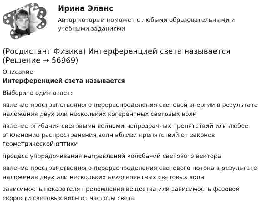      
            Описание
            Интерференцией света называетсяВыберите один ответ:явление пространственного перераспределения световой энергии в результате наложения двух или нескольких когерентных световых волнявление огибания световыми волнами непрозрачных препятствий или любое отклонение распространения волн вблизи препятствий от законов геометрической оптикипроцесс упорядочивания направлений колебаний светового вектораявление пространственного перераспределения светового потока в результате наложения двух или нескольких некогерентных световых волнзависимость показателя преломления вещества или зависимость фазовой скорости световых волн от частоты света   
            
            
            (Росдистант Физика) Инерциальной системой отсчета называется(Росдистант Физика) Интерференцией света называется(Росдистант Физика) Ионными диэлектриками называются(Росдистант Физика) К адронам относятся(Росдистант Физика) Каждой физической величине в квантовой механике сопоставляется(Росдистант Физика) Какая частица пропущена в реакции ²³⁴₉₀ Th → ²³⁴₉₁Pa + ⁰₋₁e + ?  ?(Росдистант Физика) Как будут направлены силы, действующие на электрон и протон, которые, двигаясь параллельно, влетают в магнитное поле перпендикулярно вектору индукции?(Росдистант Физика) Импульс системы меняется по закону p = 2t3. В момент времени t = 2 c на тело действует сила(Росдистант Физика) Импульс фотона определяется выражением:(Росдистант Физика) Инвариантность уравнений Максвелла относительно преобразований Лоренца:(Росдистант Физика) Индуктивности двух катушек равны L1 = 0,12 Гн и L2 = 0,3 Гн. Определите взаимную индуктивность двух катушек одинакового сечения и длины, навитых на общий сердечник.(Росдистант Физика) Индуктивность контура зависит от ...(Росдистант Физика) Индуктивность электромагнита L = 0,2 Гн. При равномерном возрастании силы тока в обмотке на ΔI = 1 А в течение Δt = 0,02 с в ней возбуждается среднее значение ЭДС самоиндукции, по модулю равное:(Росдистант Физика) Индукционным током принято называть ...