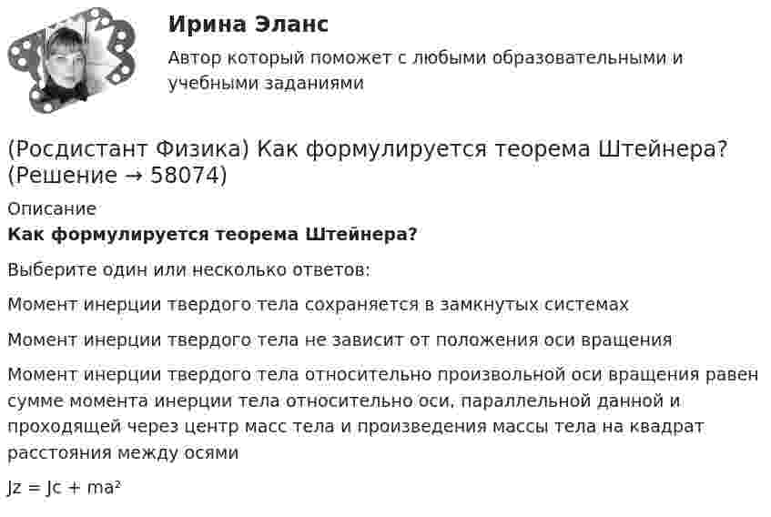      
            Описание
            Как формулируется теорема Штейнера?Выберите один или несколько ответов:Момент инерции твердого тела сохраняется в замкнутых системахМомент инерции твердого тела не зависит от положения оси вращенияМомент инерции твердого тела относительно произвольной оси вращения равен сумме момента инерции тела относительно оси, параллельной данной и проходящей через центр масс тела и произведения массы тела на квадрат расстояния между осямиJz = Jc + ma²   
            
            
            (Росдистант Физика) Как формулируется принцип инвариантности скорости света?(Росдистант Физика) Как формулируется теорема Штейнера?(Росдистант Физика) Как формулируется условие интерференционного максимума?(Росдистант Физика) Как формулируется условие интерференционного минимума?(Росдистант Физика) Капельная модель ядра позволила(Росдистант Физика) Катушка в виде соленоида сечением 10 см2 помещена в однородное магнитное поле, индукция которого изменяется со временем, как показано на графике. Вектор магнитной индукции параллелен оси катушки. Сколько витков имеет катушка, (Росдистант Физика) Квадрат модуля волновой функции определяет(Росдистант Физика) Как при заданной частоте света изменится фототок насыщения с уменьшением освещенности катода?(Росдистант Физика) Как рассчитывается период электромагнитных колебаний контура?(Росдистант Физика) Как связана работа с потенциальной энергией?(Росдистант Физика) Как соотносятся интенсивности в центральном и последующих максимумах при дифракции на одной щели?(Росдистант Физика) Какую единицу измерения имеет напряженность магнитного поля?(Росдистант Физика) Как формулируется второй постулат Бора?(Росдистант Физика) Как формулируется закон сохранения импульса?