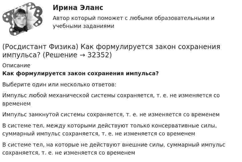      
          Описание
          Как формулируется закон сохранения импульса?Выберите один или несколько ответов:Импульс любой механической системы сохраняется, т. е. не изменяется со временем Импульс замкнутой системы сохраняется, т. е. не изменяется со временем В системе тел, между которыми действуют только консервативные силы, суммарный импульс сохраняется, т. е. не изменяется со временем В системе тел, на которые не действуют внешние силы, суммарный импульс сохраняется, т. е. не изменяется со временем   
            
            
            (Росдистант Физика) Как формулируется второй постулат Бора?(Росдистант Физика) Как формулируется закон сохранения импульса?(Росдистант Физика) Как формулируется закон сохранения механической энергии?(Росдистант Физика) Как формулируется принцип инвариантности скорости света?(Росдистант Физика) Как формулируется теорема Штейнера?(Росдистант Физика) Как формулируется условие интерференционного максимума?(Росдистант Физика) Как формулируется условие интерференционного минимума?(Росдистант Физика) Какой цифрой на представленной диаграмме энергетических уровней атома обозначен переход, связанный с поглощением фотона наибольшей длины волны?(Росдистант Физика) Как определяется период колебаний математического маятника?(Росдистант Физика) Как определяется удельная энергия связи ядра ΔЕсв? (Росдистант Физика) Как при заданной частоте света изменится фототок насыщения с уменьшением освещенности катода?(Росдистант Физика) Как рассчитывается период электромагнитных колебаний контура?(Росдистант Физика) Как связана работа с потенциальной энергией?(Росдистант Физика) Как соотносятся интенсивности в центральном и последующих максимумах при дифракции на одной щели?