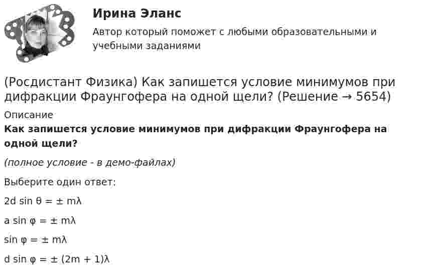     
          Описание
          Как запишется условие минимумов при дифракции Фраунгофера на одной щели?(полное условие - в демо-файлах)Выберите один ответ:2d sin θ = ± mλ a sin φ = ± mλsin φ = ± mλ d sin φ = ± (2m + 1)λ   
            
            
            (Росдистант Физика) Как запишется выражение для оптической разности хода между двумя интерферирующими лучами, отраженными от поверхностей воздушного зазора между пластиной и соприкасающейся с ней линзой?(Росдистант Физика) Как запишется условие минимумов при дифракции Фраунгофера на одной щели?(Росдистант Физика) Какие волны называются когерентными?(Росдистант Физика) Какие высказывания о силе являются верными?(Росдистант Физика) Какие значения может принимать главное квантовое число?(Росдистант Физика) Какие значения может принимать магнитное квантовое число? (l – орбитальное квантовое число)?(Росдистант Физика) Какие значения может принимать спиновое квантовое число электрона?(Росдистант Физика) Как ведет себя интенсивность света в середине дифракционной картины от круглого отверстия при увеличении радиуса в случае дифракции Френеля?(Росдистант Физика) Как выглядит интерференционная картина, создаваемая на экране двумя когерентными источниками белого света? (Росдистант Физика) Как выглядит формула закона гармонических колебаний материальной точки с амплитудой 5 см, периодом 2 с и начальной фазой 450?(Росдистант Физика) Как зависит период колебаний математического маятника от массы шарика m?(Росдистант Физика) Как зависит плотность тока смещения от скорости изменения напряженности электрического поля?(Росдистант Физика) Как записывается второй закон Ньютона, удовлетворяющий определению: сила, действующая на тело, равна изменению импульса в единицу времени?(Росдистант Физика) Как записывается условие Вульфа – Брэггов?