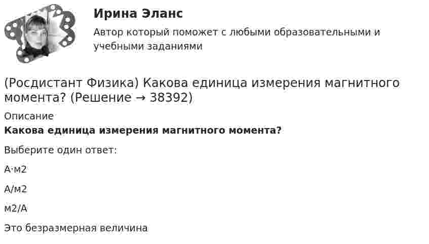      
          Описание
          Какова единица измерения магнитного момента?Выберите один ответ:А·м2 А/м2 м2/А Это безразмерная величина   
            
            
            (Росдистант Физика) Как обозначается постоянная Керра?(Росдистант Физика) Какова единица измерения магнитного момента?(Росдистант Физика) Какова единица измерения магнитной проницаемости?(Росдистант Физика) Какова максимальная частота серии Бальмера (n = 2)?(Росдистант Физика) Какова максимальная частота серии Лаймана (n = 1)?(Росдистант Физика) Какова минимальная частота серии Бальмера (n = 2)?(Росдистант Физика) Какого цвета получится центральный максимум при интерференции желтого и синего света?  (Росдистант Физика) Какими единицами можно измерять активность радиоактивного препарата? (Росдистант Физика) Каким из соотношений связаны период колебаний и их частота?(Росдистант Физика) Каким номером задано правильное направление вектора магнитной индукции в точке А?(Росдистант Физика) Каким образом сила зависит от энергии?(Росдистант Физика) Каким уравнением описываются гармонические колебания?(Росдистант Физика) Как называется изотоп водорода 2H?(Росдистант Физика) Как называется физическая величина, которая является количественной мерой способности тел к электромагнитным взаимодействиям?