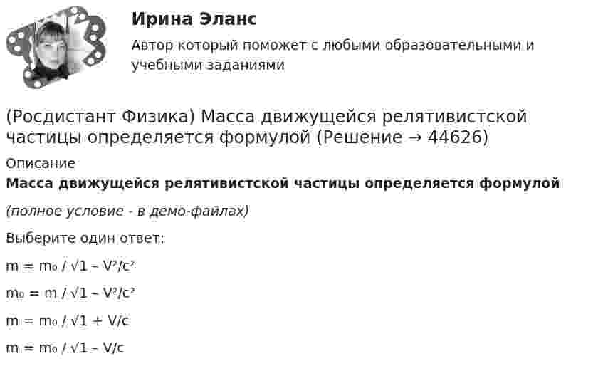     
            Описание
            Масса движущейся релятивистской частицы определяется формулой(полное условие - в демо-файлах)Выберите один ответ:m = m₀ / √1 – V²/c²m₀ = m / √1 – V²/c²m = m₀ / √1 + V/cm = m₀ / √1 – V/c  
            
            
            (Росдистант Физика) Максимальным моментом инерции обладает цилиндрическое тело относительно оси(Росдистант Физика) Масса движущейся релятивистской частицы определяется формулой(Росдистант Физика) Массой тела называется(Росдистант Физика) Математические маятники одинаковой длины колеблются один в Мурманске, а другой – в Сочи. Сравните периоды их колебаний.(Росдистант Физика) Математический маятник представляет собой(Росдистант Физика) Материальное уравнение Максвелла, описывающее закон Ома в дифференциальной форме:(Росдистант Физика) Материальное уравнение Максвелла, устанавливающее связь между вектором напряженности магнитного поля и вектором индукции магнитного поля, имеет вид:(Росдистант Физика) Магнитное поле в центре кругового проводника с током определяется формулой:(Росдистант Физика) Магнитный поток Ф = 0,28 Вб возникает в контуре с индуктивностью L = 40 мГн, если в нем протекает постоянный ток I = ...(Росдистант Физика) Магнитный поток через рамку изменяется так, как показано на рисунке. Модуль ЭДС индукции, возникающей в рамке, принимает максимальное значение во временном интервале:(Росдистант Физика) Максимальная разность хода, при которой две когерентные световые волны ослабляют друг друга при интерференции, равна 250 нм. Определите, чему равна длина волны этих световых волн.(Росдистант Физика) Максимальная скорость фотоэлектронов, вырываемых с поверхности металла, при увеличении задерживающего напряжения в 9 раз:(Росдистант Физика) Максимальная скорость фотоэлектронов при увеличении интенсивности света(Росдистант Физика) Максимальный КПД тепловой машины с температурой нагревателя 327 0С и температурой холодильника 127 0С равен