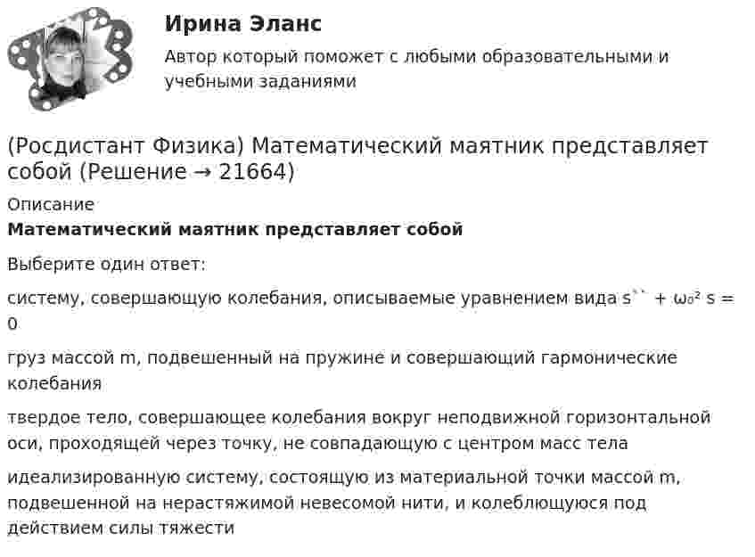      
          Описание
          Математический маятник представляет собойВыберите один ответ:систему, совершающую колебания, описываемые уравнением вида s`` + ω₀² s = 0 груз массой m, подвешенный на пружине и совершающий гармонические колебания твердое тело, совершающее колебания вокруг неподвижной горизонтальной оси, проходящей через точку, не совпадающую с центром масс тела идеализированную систему, состоящую из материальной точки массой m, подвешенной на нерастяжимой невесомой нити, и колеблющуюся под действием силы тяжести   
            
            
            (Росдистант Физика) Математические маятники одинаковой длины колеблются один в Мурманске, а другой – в Сочи. Сравните периоды их колебаний.(Росдистант Физика) Математический маятник представляет собой(Росдистант Физика) Материальное уравнение Максвелла, описывающее закон Ома в дифференциальной форме:(Росдистант Физика) Материальное уравнение Максвелла, устанавливающее связь между вектором напряженности магнитного поля и вектором индукции магнитного поля, имеет вид:(Росдистант Физика) Маховик вращается по закону f(t) = Bt + Ct2, где B и C - константы. Чему равен модуль углового ускорения тела?(Росдистант Физика) Мгновенное ускорение выражается формулой(Росдистант Физика) Мгновенное ускорение тела - это(Росдистант Физика) Максимальная разность хода, при которой две когерентные световые волны ослабляют друг друга при интерференции, равна 250 нм. Определите, чему равна длина волны этих световых волн.(Росдистант Физика) Максимальная скорость фотоэлектронов, вырываемых с поверхности металла, при увеличении задерживающего напряжения в 9 раз:(Росдистант Физика) Максимальная скорость фотоэлектронов при увеличении интенсивности света(Росдистант Физика) Максимальный КПД тепловой машины с температурой нагревателя 327 0С и температурой холодильника 127 0С равен(Росдистант Физика) Максимальным моментом инерции обладает брусок относительно оси(Росдистант Физика) Максимальным моментом инерции обладает цилиндрическое тело относительно оси(Росдистант Физика) Масса движущейся релятивистской частицы определяется формулой