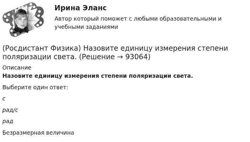      
            Описание
            Назовите единицу измерения степени поляризации света.Выберите один ответ:с рад/с рад Безразмерная величина    
            
            
            (Росдистант Физика) Назовите единицу измерения спектральной плотности энергетической светимости.(Росдистант Физика) Назовите единицу измерения степени поляризации света.(Росдистант Физика) Назовите единицу измерения ЭДС электромагнитной индукции.(Росдистант Физика) Назовите единицу измерения энергетической светимости.(Росдистант Физика) Назовите единицу измерения энергии фотона.(Росдистант Физика) Назовите единицы измерения индуктивности.(Росдистант Физика) Назовите число степеней свободы молекул гелия.(Росдистант Физика) На диаграмме Т-Р показан процесс, происходящий с некоторым количеством идеального одноатомного газа. Газ совершает работу, равную 15 Дж. Количество тепла, полученное газом (в Дж), равно(Росдистант Физика) На диафрагму с круглым отверстием r = 1 мм падает нормально свет c l = 0,5 мкм. На расстоянии L = 1 м помещают экран, в центре экрана в точке Μ будет наблюдаться(Росдистант Физика) Назовите единицу измерения выражения h / mV(Росдистант Физика) Назовите единицу измерения задерживающего напряжения во внешнем фотоэффекте.(Росдистант Физика) Назовите единицу измерения импульса фотона.(Росдистант Физика) Назовите единицу измерения постоянной Ридберга из обобщенной формулы Бальмера   v = R (1/m² – 1/n²)(Росдистант Физика) Назовите единицу измерения работы выхода из металла.