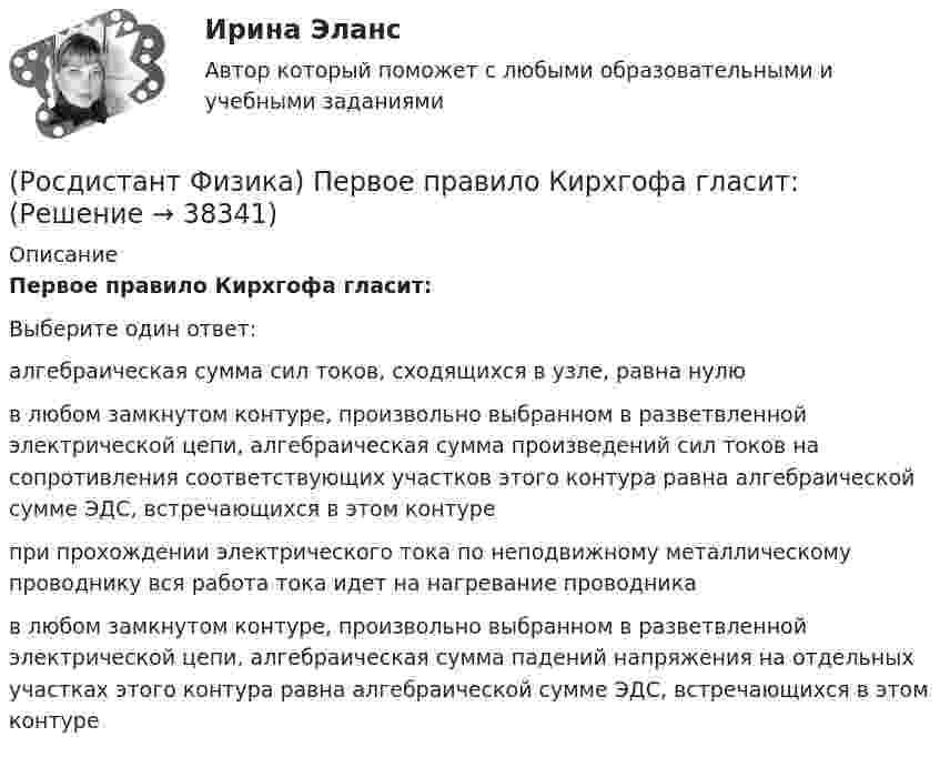      
          Описание
          Первое правило Кирхгофа гласит:Выберите один ответ:алгебраическая сумма сил токов, сходящихся в узле, равна нулю в любом замкнутом контуре, произвольно выбранном в разветвленной электрической цепи, алгебраическая сумма произведений сил токов на сопротивления соответствующих участков этого контура равна алгебраической сумме ЭДС, встречающихся в этом контуре при прохождении электрического тока по неподвижному металлическому проводнику вся работа тока идет на нагревание проводника в любом замкнутом контуре, произвольно выбранном в разветвленной электрической цепи, алгебраическая сумма падений напряжения на отдельных участках этого контура равна алгебраической сумме ЭДС, встречающихся в этом контуре   
            
            
            (Росдистант Физика) Первое правило Кирхгофа выражается формулой(Росдистант Физика) Первое правило Кирхгофа гласит:(Росдистант Физика) Первый постулат Бора формулируется следующим образом:(Росдистант Физика) Период колебаний математического маятника длиной l = 1 м, выраженный в секундах, равен(Росдистант Физика) Период колебаний маятника, находящегося в лифте, при ускоренном движении лифта вниз(Росдистант Физика) Период колебаний пружинного маятника имеет вид:(Росдистант Физика) Период колебаний физического маятника имеет вид:(Росдистант Физика) Относительная диэлектрическая проницаемость характеризуется ...(Росдистант Физика) От чего зависит момент инерции твердого тела?(Росдистант Физика) Падающий квант поглощается электроном, при этом происходит испускание кванта с меньшей энергией. Это(Росдистант Физика) Падающий квант поглощается электроном, при этом происходит испускание кванта с меньшей энергией. Этот процесс называется(Росдистант Физика) Падающий квант полностью передает энергию электрону. Этот процесс называется(Росдистант Физика) Первое начало термодинамики гласит(Росдистант Физика) Первое начало термодинамики для адиабатного процесса имеет вид