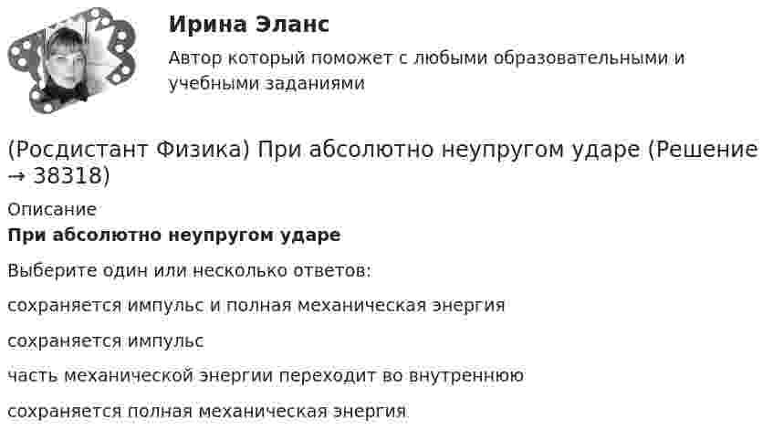      
          Описание
          При абсолютно неупругом удареВыберите один или несколько ответов:сохраняется импульс и полная механическая энергия сохраняется импульс часть механической энергии переходит во внутреннюю сохраняется полная механическая энергия   
            
            
            (Росдистант Физика) Предмет движется со скоростью 0,6 с (с – скорость света в вакууме). Тогда его длина для наблюдателя в неподвижной системе отсчета ____ %.(Росдистант Физика) При абсолютно неупругом ударе(Росдистант Физика) При бета-плюс распаде из ядра вылетает(Росдистант Физика) При дифракции Фраунгофера на одной щели сужение щели приводит к тому, что(Росдистант Физика) При дифракции Фраунгофера на одной щели увеличение ширины щели приводит к тому, что(Росдистант Физика) При дифракции Френеля на круглом отверстии в центре дифракционной картины наблюдается минимум освещенности, если в отверстии помещается(Росдистант Физика) При замене одного металла длина волны, соответствующая красной границе фотоэффекта, уменьшается. Сравните работы выхода металлов A1 и A2.(Росдистант Физика) Потоком вектора напряженности через площадку dS называется(Росдистант Физика) Почему от кристаллической решетки может наблюдаться дифракция только рентгеновского излучения?(Росдистант Физика) Правило Ленца гласит:(Росдистант Физика) Правильное направление вектора магнитной индукции в точке А, расположенной посередине между проводниками, при условии, что I1 = I2, задано номером ...(Росдистант Физика) Правильное направление силовых линий магнитного поля указано на рисунке:(Росдистант Физика) Правильное расположение на графике f(V) наиболее вероятной скорости Vв, средней арифметической скорости  и средней квадратичной скорости  изображено на рисунке(Росдистант Физика) Правильный график зависимости максимальной энергии Emax электронов, вылетевших из пластины в результате фотоэффекта, от частоты падающего света изображен на рисунке: