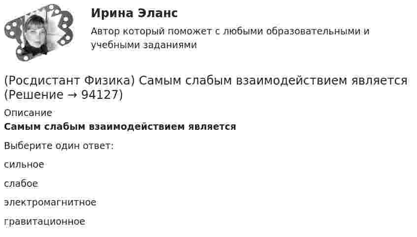      
            Описание
            Самым слабым взаимодействием являетсяВыберите один ответ:сильное слабое электромагнитное гравитационное    
            
            
            (Росдистант Физика) Самым слабым взаимодействием в природе является(Росдистант Физика) Самым слабым взаимодействием является(Росдистант Физика) Связь между модулями полного, тангенциального и нормального ускорений тела выражается формулой(Росдистант Физика) Связь между напряженностью электростатического поля и потенциалом определяется выражением:(Росдистант Физика) Связь между полным, тангенциальным и нормальным ускорениями тела выражается формулой(Росдистант Физика) Связь между углом поворота и числом полных оборотов твердого тела выражается формулой(Росдистант Физика) Сердечник трансформатора набирают из отдельных пластин с целью(Росдистант Физика) Резонансная частота вынужденных колебаний определяется формулой:(Росдистант Физика) Резонансное поглощение гамма-лучей называется(Росдистант Физика) Релятивистская длина тела в различных системах отсчета определяется формулой(Росдистант Физика) Релятивистская частица имеет длину волны Де Бройля(Росдистант Физика) Релятивистский импульс материальной точки определяется формулой(Росдистант Физика) Самая близкая к Земле звезда Проксима Центавра – одна из звезд созвездия Альфа Центавра. Расстояние до нее составляет приблизительно 4,3 световых года. Если бы космический корабль летел от Земли к этой звезде со скоростью υ=0,95с(Росдистант Физика) Самоиндукцией называется явление возникновения