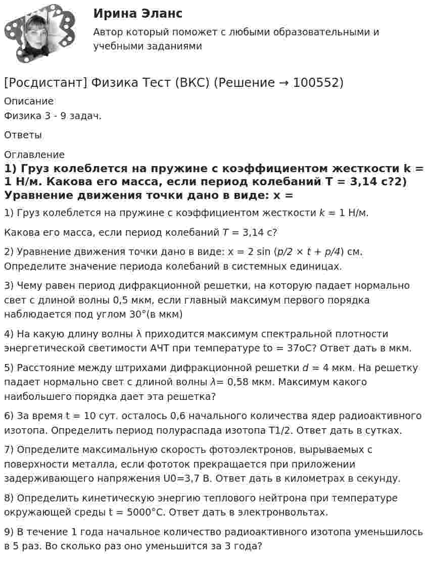     
            Описание
            Физика 3 - 9 задач. Ответы 
            Оглавление
            1) Груз колеблется на пружине с коэффициентом жесткости k = 1 Н/м. Какова его масса, если период колебаний T = 3,14 с?2) Уравнение движения точки дано в виде: x = 2 sin (p/2 × t + p/4) см. Определите значение периода колебаний в системных единицах.3) Чему равен период дифракционной решетки, на которую падает нормально свет с длиной волны 0,5 мкм, если главный максимум первого порядка наблюдается под углом 30°(в мкм)4) На какую длину волны λ приходится максимум спектральной плотности энергетической светимости АЧТ при температуре to = 37oС? Ответ дать в мкм.5) Расстояние между штрихами дифракционной решетки d = 4 мкм. На решетку падает нормально свет с длиной волны λ= 0,58 мкм. Максимум какого наибольшего порядка дает эта решетка?6) За время t = 10 сут. осталось 0,6 начального количества ядер радиоактивного изотопа. Определить период полураспада изотопа T1/2. Ответ дать в сутках.7) Определите максимальную скорость фотоэлектронов, вырываемых с поверхности металла, если фототок прекращается при приложении задерживающего напряжения U0=3,7 В. Ответ дать в километрах в секунду.8) Определить кинетическую энергию теплового нейтрона при температуре окружающей среды t = 5000°С. Ответ дать в электронвольтах.9) В течение 1 года начальное количество радиоактивного изотопа уменьшилось в 5 раз. Во сколько раз оно уменьшится за 3 года?  
            
            
            (Росдистант Физика) Термодинамика – раздел физики, изучающий[Росдистант] Физика Тест (ВКС)🔥 (Росдистант Физика / Тесты / 2023, март) Физика 1 / Промежуточные тесты 1-11 / Правильные ответы на все 150 вопросов(Росдистант Физика) Токами проводимости принято называть ...(Росдистант Физика) Точечный заряд q1 может двигаться вдоль различных траекторий в электрическом поле, созданном недвижимым точечным зарядом q. В каком случае работа электрического поля при перемещении заряда q1 будет наименьшей, если q1 – полож(Росдистант Физика) Точечный заряд q1 может двигаться вдоль различных траекторий в электрическом поле, созданном недвижимым точечным зарядом q, см. рис.  В каком случае работа электрического поля при перемещении заряда q1 будет наибольшей, (Росдистант Физика) Точечный положительный заряд q1 может двигаться вдоль различных траекторий в электрическом поле, созданном недвижимым точечным зарядом q. Определите, в каком случае работа электрического поля при перемещении заряда q1 будет(Росдистант Физика) Температура нагревателя идеальной тепловой машины, работающей по циклу Карно, 450 К, а температура холодильника 300 К. Машина получила от нагревателя количество теплоты 6 кДж. Какую работу совершило рабочее тело?(Росдистант Физика) Теннисный мяч летел с импульсом p1 в горизонтальном направлении, когда теннисист произвел по мячу резкий удар длительностью ∆t = 0,1 с. Изменившийся импульс мяча стал равным p2 (масштаб указан на рисунке). Средняя сила удара равна(Росдистант Физика) Теорема Гаусса для магнитного поля определяется выражением:(Росдистант Физика) Теорема Гаусса для электростатического поля в вакууме выражается формулой:(Росдистант Физика) Тепловая машина за цикл работы отдает холодильнику 300 Дж. Какое количество теплоты за цикл машина получает от нагревателя, если ее КПД 80 %?(Росдистант Физика) Тепловая машина за цикл работы отдает холодильнику 500 Дж. Какое количество теплоты за цикл машина получает от нагревателя, если ее КПД 80 %?(Росдистант Физика) Тепловая машина имеет КПД 80 %. Средняя мощность передачи теплоты от нагревателя в ходе ее работы составляет 6 кВт. Какое количество теплоты  рабочее тело машины отдает  холодильнику за 10 с?