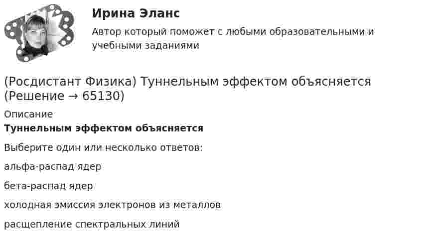      
            Описание
            Туннельным эффектом объясняетсяВыберите один или несколько ответов:альфа-распад ядер бета-распад ядер холодная эмиссия электронов из металлов расщепление спектральных линий    
            
            
            (Росдистант Физика) Третье начало термодинамики, или теорема Нернста-Планка, гласит(Росдистант Физика) Туннельным эффектом объясняется(Росдистант Физика) Удельная теплоемкость вещества определяется формулой(Росдистант Физика) Укажите вариант ответа, в котором виды электромагнитного излучения размещены на шкале в направлении увеличения длины волны.(Росдистант Физика) Укажите верную для точки формулу связи между векторами L, r, p(Росдистант Физика) Укажите верную формулу связи между векторами V, r, ω.(Росдистант Физика) Укажите верную формулу связи между моментом импульса, относительно некоторой оси z, импульсом и плечом импульса - Lz, p, h.(Росдистант Физика) Термодинамика – раздел физики, изучающий[Росдистант] Физика Тест (ВКС)🔥 (Росдистант Физика / Тесты / 2023, март) Физика 1 / Промежуточные тесты 1-11 / Правильные ответы на все 150 вопросов(Росдистант Физика) Токами проводимости принято называть ...(Росдистант Физика) Точечный заряд q1 может двигаться вдоль различных траекторий в электрическом поле, созданном недвижимым точечным зарядом q. В каком случае работа электрического поля при перемещении заряда q1 будет наименьшей, если q1 – полож(Росдистант Физика) Точечный заряд q1 может двигаться вдоль различных траекторий в электрическом поле, созданном недвижимым точечным зарядом q, см. рис.  В каком случае работа электрического поля при перемещении заряда q1 будет наибольшей, (Росдистант Физика) Точечный положительный заряд q1 может двигаться вдоль различных траекторий в электрическом поле, созданном недвижимым точечным зарядом q. Определите, в каком случае работа электрического поля при перемещении заряда q1 будет