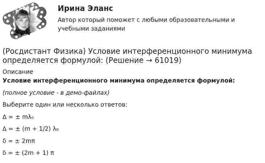     
            Описание
            Условие интерференционного минимума определяется формулой:(полное условие - в демо-файлах)Выберите один или несколько ответов:∆ = ± mλ₀∆ = ± (m + 1/2) λ₀δ = ± 2mπδ = ± (2m + 1) π   
            
            
            (Росдистант Физика) Условие главных максимумов при дифракции на дифракционной решетке имеет вид:(Росдистант Физика) Условие интерференционного минимума определяется формулой:(Росдистант Физика) Установите соответствие между физическими величинами и их формулами.(Росдистант Физика) Установите соответствие между физическими законами и их формулами.(Росдистант Физика) Установите соотношение между физическими величинами и их единицами измерения.(Росдистант Физика) Установите соотношение между физическими величинами и их формулами.(Росдистант Физика) Установите соотношение между физическими величинами и их формулами. (Уравнение гармонических колебаний / Циклическая частота / Период колебаний / Частота колебаний)(Росдистант Физика) Уравнение Майера имеет вид(Росдистант Физика) Уравнение плоской волны имеет вид:(Росдистант Физика) Уравнение Пуассона для адиабатного процесса имеет вид(Росдистант Физика) Уравнение состояния идеального газа массы m имеет вид(Росдистант Физика) Уравнение Шредингера имеет вид:(Росдистант Физика) Уравнения Максвелла относительно электрического и магнитного полей ... (Росдистант Физика) Уравнения Максвелла – это