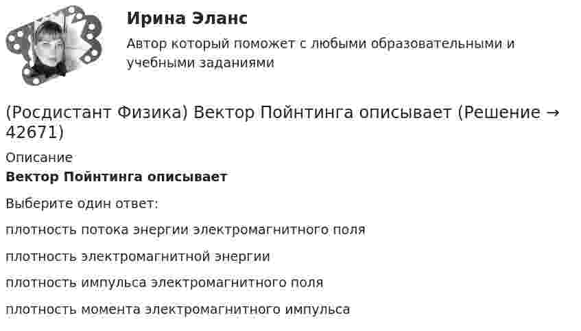      
          Описание
          Вектор Пойнтинга описываетВыберите один ответ:плотность потока энергии электромагнитного поля плотность электромагнитной энергии плотность импульса электромагнитного поля плотность момента электромагнитного импульса   
            
            
            (Росдистант Физика) Вектор нормальной составляющей ускорения aₙ направлен(Росдистант Физика) Вектор Пойнтинга описывает(Росдистант Физика) Вектор тангенциальной составляющей ускорения aτ направлен(Росдистант Физика) В зависимости от чего выделяют две области дисперсии: нормальную и аномальную?(Росдистант Физика) Взаимной индукцией называется явление возникновения(Росдистант Физика) Видимый свет какого цвета имеет наибольшую скорость в веществе?(Росдистант Физика) В изображенной на рисунке схеме R1 = 2 Ом, R2 = 4 Ом, R3 = 10 Ом, R4 = 2 Ом. Падение напряжения между точками А и В равно 12 В. Ток через сопротивление R3 равен ...(Росдистант Физика) В атомной бомбе(Росдистант Физика) В вершинах равностороннего треугольника размещены точечные заряды –q/2, +q и +2q. Чему будет равно отношение потенциальной энергии системы в конечном состоянии к потенциальной энергии системы в начальном состоянии, если заряд +q (Росдистант Физика) В виде какого уравнения записывается эффект Керра? (Росдистант Физика) В гомогенных реакторах(Росдистант Физика) В диэлектрике, помещённом в электрическое поле, сделали небольшую полость и поместили туда электрометр. В каком случае регистрируемая электрометром напряжённость электрического поля E0 в полости будет совпадать с (Росдистант Физика) Вдоль проводника цилиндрической формы течёт ток. Как направлен вектор Пойнтинга на поверхности проводника?(Росдистант Физика) Вектор магнитной индукции в точке А, при условии, что I1 = I2, имеет направление, которое правильно задано номером ...