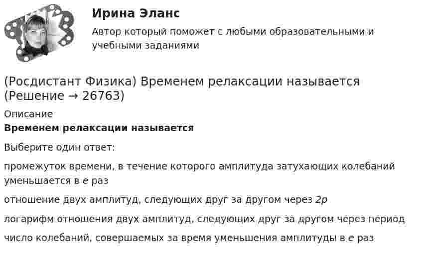      
          Описание
          Временем релаксации называетсяВыберите один ответ:промежуток времени, в течение которого амплитуда затухающих колебаний уменьшается в е раз отношение двух амплитуд, следующих друг за другом через 2p логарифм отношения двух амплитуд, следующих друг за другом через период число колебаний, совершаемых за время уменьшения амплитуды в е раз   
            
            
            (Росдистант Физика) Вращательным называется движение, при котором(Росдистант Физика) Временем релаксации называется(Росдистант Физика) В сильном взаимодействии участвуют(Росдистант / Физика / Вступительный) 0,5 мкм, если главный максимум второго порядка наблюдается под углом 30о, равен (в мкм):(Росдистант / Физика / Вступительный) 1 кмоль одноатомного идеального газа расширяется как показано на рисунке. Изменение внутренней энергии газа при переходе 1-5, выраженное с точностью до десятых долей МДж, равно:(Росдистант / Физика / Вступительный) 1 кмоль одноатомного идеального газа расширяется, как показано на рисунке. Работа газа при переходе 1–2, выраженная с точностью до десятых долей МДж, равна(Росдистант / Физика / Вступительный) 1 кмоль одноатомного идеального газа расширяется как показано на рисунке. Температура газа в состоянии 3, выраженная с точностью до целых К, равна:(Росдистант Физика) Волновым фронтом называется(Росдистант Физика) Волны называются поперечными, если(Росдистант Физика) Волны называются продольными, если(Росдистант Физика) В опыте с интерферометром Майкельсона для смещения интерференционной картины на 500 полос потребовалось переместить зеркало на расстояние L = 0,161 мм. Длина волны падающего света l0 в нанометрах будет равна(Росдистант Физика) Во сколько раз наивысший порядок спектра m1, который можно наблюдать при нормальном падении на дифракционную решетку монохроматического света с λ1 = 400 нм, отличается от наивысшего порядка m2 при освещении этой решетки светом с(Росдистант Физика) Во сколько раз увеличится расстояния между соседними светлыми интерференционными полосами в опыте Юнга, если экран переместить на расстояние вдвое дальше предыдущего?(Росдистант Физика) Во сколько раз уменьшится расстояние между соседними интерференцион­ны­ми полосами на экране в опыте Юнга, если расстояние между отверстиями увеличить от d1 = 1 мм до d2 = 2 мм?
