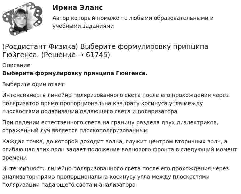     
            Описание
            Выберите формулировку принципа Гюйгенса.Выберите один ответ:Интенсивность линейно поляризованного света после его прохождения через поляризатор прямо пропорциональна квадрату косинуса угла между плоскостями поляризации падающего света и поляризатора При падении естественного света на границу раздела двух диэлектриков, отраженный луч является плоскополяризованным Каждая точка, до которой доходит волна, служит центром вторичных волн, а огибающая этих волн задает положение волнового фронта в следующий момент времени Интенсивность линейно поляризованного света после его прохождения через анализатор прямо пропорциональна косинусу угла между плоскостями поляризации падающего света и анализатора    
            
            
            (Росдистант Физика) Выберите формулировку закона Малюса.(Росдистант Физика) Выберите формулировку принципа Гюйгенса.(Росдистант Физика) Выберите формулу, выражающую электрическую емкость сферического конденсатора.(Росдистант Физика) Выберите формулу для потока напряженности электрического поля точечного заряда, если заряд расположен вне замкнутой поверхности: ФE = ...(Росдистант Физика) Выберите формулу единицы магнитной индукции 1 Тл.(Росдистант Физика) В электрическом колебательном контуре емкость конденсатора C = 25 мкФ, а индуктивность катушки L = 9 мГн. Найдите период колебаний.(Росдистант Физика) В электромагнитной волне угол между векторами напряженностей электрического и магнитного полей составляет(Росдистант Физика) Выберите правильную формулировку первого закона Ньютона.(Росдистант Физика) Выберите правильную формулировку третьего закона Ньютона.(Росдистант Физика) Выберите правильные определения частоты колебаний.(Росдистант Физика) Выберите правильные продолжения высказывания о взаимодействии параллельных проводников с током: Два параллельных тока ... .(Росдистант Физика) Выберите рисунки, на которых верно указано направление вектора момента силы M и правильно определен момент силы относительно оси Mz.(Росдистант Физика) Выберите рисунок, на котором верно указано направление вектора момента импульса относительно неподвижной точки О.(Росдистант Физика) Выберите соотношение между физическими величинами и их формулами.