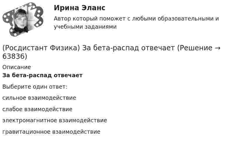      
            Описание
            За бета-распад отвечаетВыберите один ответ:сильное взаимодействие слабое взаимодействие электромагнитное взаимодействие гравитационное взаимодействие    
            
            
            (Росдистант Физика) Если у некоторой частицы возможными являются состояния, описываемые волновыми функциями Ψ1 и Ψ2 , то для нее возможным является также состояние, описываемое волновой функцией Ψ, являющейся линейной комбинацией функций Ψ1 и Ψ2.(Росдистант Физика) За бета-распад отвечает(Росдистант Физика) Зависимость волновой функции Ψ   стационарного состояния с энергией E  от времени t определяется соотношением(Росдистант Физика) Зависимость давления от высоты для изотермической атмосферы описывается барометрической формулой  p(h) = p₀ exp(-m₀gh/kT).  Для этой зависимости справедливы следующие утверждения.(Росдистант Физика) Зависимость кинетической энергии тела от его скорости задана графиком.(Росдистант Физика) Задано уравнение движения точки: x = 2 sin (p/2 Ч t + p/4) см. Определите максимальную скорость точки.(Росдистант Физика) Задерживающее напряжение – это напряжение, при котором(Росдистант Физика) Если отрицательный точечный заряд q1 может двигаться вдоль различных траекторий в электрическом поле, созданном недвижимым точечным зарядом q, тогда на каком маршруте движения работа электрического поля при перемещении заряда q1(Росдистант Физика) Если плоская световая волна нормально падает на узкую щель, то(Росдистант Физика) Если проекция суммарной внешней силы на определенное направление равна нулю, то(Росдистант Физика) Если работой выхода электрона из материала фотоэлемента можно пренебречь, то при уменьшении вдвое частоты падающего на фотоэлемент излучения задерживающее напряжение нужно:(Росдистант Физика) Если сила тока в катушке индуктивностью 0,4 Гн изменяется со временем, как показано на графике, то максимальное значение ЭДС самоиндукции в катушке равно:(Росдистант Физика) Если сила тока в катушке с индуктивностью L = 0,1 Гн изменяется с течением времени, как показано на графике, то в катушке возникает ЭДС самоиндукции, равная:(Росдистант Физика) Если скорость тела в определенный момент времени испытывает скачок, то ускорение тела в этот момент
