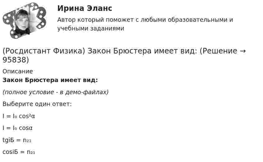     
            Описание
            Закон Брюстера имеет вид:(полное условие - в демо-файлах)Выберите один ответ:I = I₀ cos²α I = I₀ cosα tgiБ = n₂₁ cosiБ = n₂₁    
            
            
            (Росдистант Физика) Закон Био – Савара – Лапласа позволяет рассчитать(Росдистант Физика) Закон Брюстера имеет вид:(Росдистант Физика) Закон всемирного тяготения гласит: между любыми двумя материальными точками действует(Росдистант Физика) Закон Кирхгофа имеет вид:(Росдистант Физика) Закон Кулона гласит:(Росдистант Физика) Закон Кулона имеет вид:(Росдистант Физика) Закон Ома для замкнутой цепи гласит:(Росдистант Физика) Если угловая скорость тела в определенный момент времени испытывает скачок, то угловое ускорение тела в этот момент(Росдистант Физика) Если у некоторой частицы возможными являются состояния, описываемые волновыми функциями Ψ1 и Ψ2 , то для нее возможным является также состояние, описываемое волновой функцией Ψ, являющейся линейной комбинацией функций Ψ1 и Ψ2.(Росдистант Физика) За бета-распад отвечает(Росдистант Физика) Зависимость волновой функции Ψ   стационарного состояния с энергией E  от времени t определяется соотношением(Росдистант Физика) Зависимость давления от высоты для изотермической атмосферы описывается барометрической формулой  p(h) = p₀ exp(-m₀gh/kT).  Для этой зависимости справедливы следующие утверждения.(Росдистант Физика) Зависимость кинетической энергии тела от его скорости задана графиком.(Росдистант Физика) Задано уравнение движения точки: x = 2 sin (p/2 Ч t + p/4) см. Определите максимальную скорость точки.