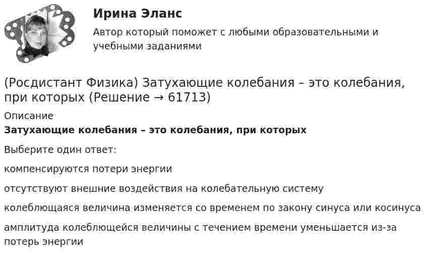      
            Описание
            Затухающие колебания – это колебания, при которых Выберите один ответ:компенсируются потери энергии отсутствуют внешние воздействия на колебательную систему колеблющаяся величина изменяется со временем по закону синуса или косинуса амплитуда колеблющейся величины с течением времени уменьшается из-за потерь энергии    
            
            
            (Росдистант Физика) За связь нуклонов в ядре отвечает(Росдистант Физика) Затухающие колебания – это колебания, при которых (Росдистант Физика) Зоны Френеля определяются(Росдистант Физика) Идеальный газ получает за цикл от нагревателя количество теплоты 2 кДж. КПД цикла равен 40 %. Масса газа постоянна. На участке 1-2 газ совершает работу(Росдистант Физика) Идеальный газ получает за цикл от нагревателя количество теплоты 3 кДж. КПД цикла равен 40 %. Масса газа постоянна. На участке 3-4 над газом совершается работа(Росдистант Физика) Идеальный газ получает за цикл от нагревателя количество теплоты 4 кДж. КПД цикла равен 40 %. Масса газа постоянна. На участке 1–2 газ совершает работу(Росдистант Физика) Идеальный газ получает за цикл от нагревателя количество теплоты 4 кДж. КПД цикла равен 40 %. Масса газа постоянна. На участке 3-4 над газом совершается работа(Росдистант Физика) Закон электромагнитной индукции Фарадея имеет вид:(Росдистант Физика) Зарядовое число Z ядра совпадает  (Росдистант Физика) Зарядовое число Z ядра характеризуется(Росдистант Физика) Заряды, расположенные в вершинах квадрата со стороной а, равны по модулю.(Росдистант Физика) Заряды, расположенные в вершинах квадрата со стороной а, равны по модулю. Сила, действующая на заряд q1, равна:(Росдистант Физика) Заряды, расположенные в вершинах квадрата со стороной а, равны по модулю. Сила, действующая на заряд q3, равна:(Росдистант Физика) Заряды, расположенные вдоль одной прямой на расстоянии а друг от друга, равны по модулю. Сила, действующая на заряд q2, равна: