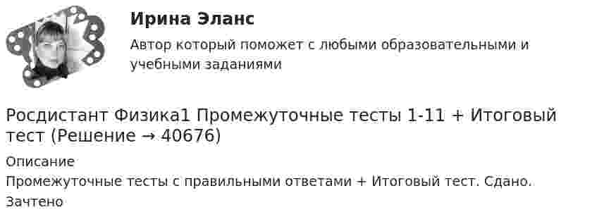      
          Описание
          Промежуточные тесты с правильными ответами + Итоговый тест. Сдано. Зачтено  
            
            
            Росдистант Физика-1 промежуточные тесты 1-11 и 170 вопросов из итогового тестаРосдистант Физика1 Промежуточные тесты 1-11 + Итоговый тестРОСДИСТАНТ. Физика 1. Промежуточные тесты 1-11+ Итоговый тест[Росдистант] Физика 1 .Промежуточные тесты и ИТОГОВЫЕ. Ответы.Росдистант Физика 1 Промежуточный тест 10Росдистант Физика 1 Промежуточный тест 11(Росдистант / Физика 1 / Промежуточный тест 1) Движение точки по окружности радиусом R = 11 м задано уравнением S = A + Bt + Ct2, где A = 5 м, В = -1 м/с, С = 2 м/с2. Найти нормальное an ускорение точки в момент времени t = 3 с. Ответ округлить[Росдистант] Физика 1. (ПРАКТИЧЕСКИЕ ЗАДАНИЯ). Вариант № 7[Росдистант] Физика 1. (ПРАКТИЧЕСКИЕ ЗАДАНИЯ). Вариант № 8[Росдистант] Физика 1. (ПРАКТИЧЕСКИЕ ЗАДАНИЯ). Вариант № 9[Росдистант] Физика 1. (ПРАКТИЧЕСКИЕ ЗАДАНИЯ). Варианты 1, 2, 3, 4, 5, 7, 8, 9 ,10, 11, 14, 15, 16, 17, 19, 20Росдистант Физика 1 практическое задание 1 , вариант 4 (Г)Росдистант Физика 1 практическое задание 2, вариант 4 (Г)[Росдистант] Физика1_ПРАКТИЧЕСКОЕ ЗАДАНИЕ №1_Вариант 6