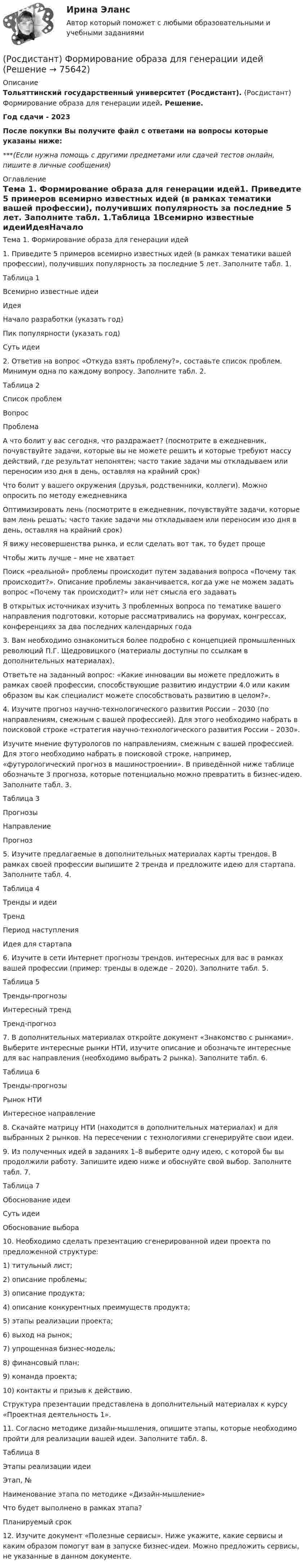     
            Описание
            Тольяттинский государственный университет (Росдистант). (Росдистант) Формирование образа для генерации идей. Решение.Год сдачи - 2023После покупки Вы получите файл с ответами на вопросы которые указаны ниже:***(Если нужна помощь с другими предметами или сдачей тестов онлайн, пишите в личные сообщения) 
            Оглавление
            Тема 1. Формирование образа для генерации идей1. Приведите 5 примеров всемирно известных идей (в рамках тематики вашей профессии), получивших популярность за последние 5 лет. Заполните табл. 1.Таблица 1Всемирно известные идеиИдеяНачало разработки (указать год)Пик популярности (указать год)Суть идеи2. Ответив на вопрос «Откуда взять проблему?», составьте список проблем. Минимум одна по каждому вопросу. Заполните табл. 2.Таблица 2Список проблемВопросПроблемаА что болит у вас сегодня, что раздражает? (посмотрите в ежедневник, почувствуйте задачи, которые вы не можете решить и которые требуют массу действий, где результат непонятен; часто такие задачи мы откладываем или переносим изо дня в день, оставляя на крайний срок)Что болит у вашего окружения (друзья, родственники, коллеги). Можно опросить по методу ежедневникаОптимизировать лень (посмотрите в ежедневник, почувствуйте задачи, которые вам лень решать; часто такие задачи мы откладываем или переносим изо дня в день, оставляя на крайний срок)Я вижу несовершенства рынка, и если сделать вот так, то будет прощеЧтобы жить лучше – мне не хватаетПоиск «реальной» проблемы происходит путем задавания вопроса «Почему так происходит?». Описание проблемы заканчивается, когда уже не можем задать вопрос «Почему так происходит?» или нет смысла его задаватьВ открытых источниках изучить 3 проблемных вопроса по тематике вашего направления подготовки, которые рассматривались на форумах, конгрессах, конференциях за два последних календарных года3. Вам необходимо ознакомиться более подробно с концепцией промышленных революций П.Г. Щедровицкого (материалы доступны по ссылкам в дополнительных материалах).Ответьте на заданный вопрос: «Какие инновации вы можете предложить в рамках своей профессии, способствующие развитию индустрии 4.0 или каким образом вы как специалист можете способствовать развитию в целом?».4. Изучите прогноз научно-технологического развития России – 2030 (по направлениям, смежным с вашей профессией). Для этого необходимо набрать в поисковой строке «стратегия научно-технологического развития России – 2030».Изучите мнение футурологов по направлениям, смежным с вашей профессией. Для этого необходимо набрать в поисковой строке, например, «футурологический прогноз в машиностроении». В приведённой ниже таблице обозначьте 3 прогноза, которые потенциально можно превратить в бизнес-идею. Заполните табл. 3.Таблица 3ПрогнозыНаправлениеПрогноз5. Изучите предлагаемые в дополнительных материалах карты трендов. В рамках своей профессии выпишите 2 тренда и предложите идею для стартапа. Заполните табл. 4.Таблица 4Тренды и идеиТрендПериод наступленияИдея для стартапа6. Изучите в сети Интернет прогнозы трендов, интересных для вас в рамках вашей профессии (пример: тренды в одежде – 2020). Заполните табл. 5.Таблица 5Тренды-прогнозыИнтересный трендТренд-прогноз7. В дополнительных материалах откройте документ «Знакомство с рынками». Выберите интересные рынки НТИ, изучите описание и обозначьте интересные для вас направления (необходимо выбрать 2 рынка). Заполните табл. 6.Таблица 6Тренды-прогнозыРынок НТИИнтересное направление8. Скачайте матрицу НТИ (находится в дополнительных материалах) и для выбранных 2 рынков. На пересечении с технологиями сгенерируйте свои идеи.9. Из полученных идей в заданиях 1–8 выберите одну идею, с которой бы вы продолжили работу. Запишите идею ниже и обоснуйте свой выбор. Заполните табл. 7.Таблица 7Обоснование идеиСуть идеиОбоснование выбора10. Необходимо сделать презентацию сгенерированной идеи проекта по предложенной структуре:1) титульный лист;2) описание проблемы;3) описание продукта;4) описание конкурентных преимуществ продукта;5) этапы реализации проекта;6) выход на рынок;7) упрощенная бизнес-модель;8) финансовый план;9) команда проекта;10) контакты и призыв к действию.Структура презентации представлена в дополнительный материалах к курсу «Проектная деятельность 1».11. Согласно методике дизайн-мышления, опишите этапы, которые необходимо пройти для реализации вашей идеи. Заполните табл. 8.Таблица 8Этапы реализации идеиЭтап, №Наименование этапа по методике «Дизайн-мышление»Что будет выполнено в рамках этапа?Планируемый срок12. Изучите документ «Полезные сервисы». Ниже укажите, какие сервисы и каким образом помогут вам в запуске бизнес-идеи. Можно предложить сервисы, не указанные в данном документе.  
            
            
            РОСДИСТАНТ. Финансовый менеджмент ТЕСТ(Росдистант) Формирование образа для генерации идей[Росдистант] Функциональное программирование (10064) (контрольная работа, практические задания)[Росдистант] Функциональные стили современного русского языка (контрольная работа, практические задания)[Росдистант] Функциональные стили современного русского языка (ПРАКТИЧЕСКИЕ ЗАДАНИЯ)[Росдистант]Функциональные стили современного русского языка.Практическое задание 1.Росдистант ТГУ 2022г[Росдистант]Функциональные стили современного русского языка.Практическое задание 2.Росдистант ТГУ 2022г[Росдистант]Финансовые вычисления.Итоговый тест Росдистант ТГУ 2022г [Росдистант] Финансовые вычисления (контрольная работа, практические задания)[Росдистант]Финансовые электронные системы.Итоговый тест Росдистант ТГУ 2023г[Росдистант] Финансовый анализ кредитной организации (контрольная работа, практические задания)[Росдистант] Финансовый анализ кредитной организации (тесты, вопросы, ответы)[Росдистант] Финансовый менеджмент (840) (промежуточные и итоговый тесты, вопросы, ответы)(Росдистант) Финансовый менеджмент. Итоговый и промежуточные тесты