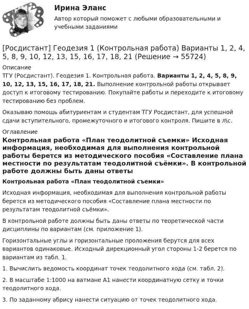     
            Описание
            ТГУ (Росдистант). Геодезия 1. Контрольная работа. Варианты 1, 2, 4, 5, 8, 9, 10, 12, 13, 15, 16, 17, 18, 21. Выполнение контрольной работы открывает доступ к итоговому тестированию. Покупайте работы и переходите к итоговому тестированию без проблем.Оказываю помощь абитуриентам и студентам ТГУ Росдистант, для успешной сдачи вступительного, промежуточного и итогового контроля. Пишите в л\с. 
            Оглавление
            Контрольная работа «План теодолитной съемки»	Исходная информация, необходимая для выполнения контрольной работы берется из методического пособия «Составление плана местности  по результатам теодолитной съёмки».	В контрольной работе должны быть даны ответы по теоретической части дисциплины по вариантам (см. приложение 1).	Горизонтальные углы и горизонтальные проложения берутся для всех вариантов одинаковые. Исходный дирекционный угол стороны 1-2 берется по вариантам из табл. 1.	1. Вычислить ведомость координат точек теодолитного хода (см. табл. 2).	2. В масштабе 1:1000 на ватмане А1 нанести координатную сетку и точки теодолитного хода. 	3. По заданному абрису нанести ситуацию от точек теодолитного хода.  
            
            
            РОСДИСТАНТ. Геодезия 1. Контрольная работа. Вариант 10.[Росдистант] Геодезия 1 (Контрольная работа) Варианты 1, 2, 4, 5, 8, 9, 10, 12, 13, 15, 16, 17, 18, 21РОСДИСТАНТ Геодезия 1 Лабораторное занятие 1 по теме «Устройство и поверки теодолита»РОСДИСТАНТ. Геодезия 1. Промежуточные тесты 1-11 + Итоговый тест.РОСДИСТАНТ. Геодезия 1. Промежуточный тест 1.РОСДИСТАНТ. Геодезия 1. Промежуточный тест 10.РОСДИСТАНТ. Геодезия 1. Промежуточный тест 11.(Росдистант) Вычислить предел lim(x→∞) x (ln(x+6) – lnx).[Росдистант] Генерация бизнес идей (ПРАКТИЧЕСКИЕ ЗАДАНИЯ)Росдистант. Геодезия 1.Вариант 7. Контрольная работа полностью:  Практическое занятие 1 и 2, ответы на вопросы и сама контрольная с планомРОСДИСТАНТ. Геодезия 1. Задание 1РОСДИСТАНТ. Геодезия 1. Задание 2. Вариант 10.[Росдистант] Геодезия 1 (Задание 2) Варианты 1, 2, 4, 5, 8, 9, 10, 12, 13, 15, 16, 17, 18, 21РОСДИСТАНТ Геодезия 1 Задание 2 по теме «Измерение горизонтальных углов способом приемов»  Вариант 2.