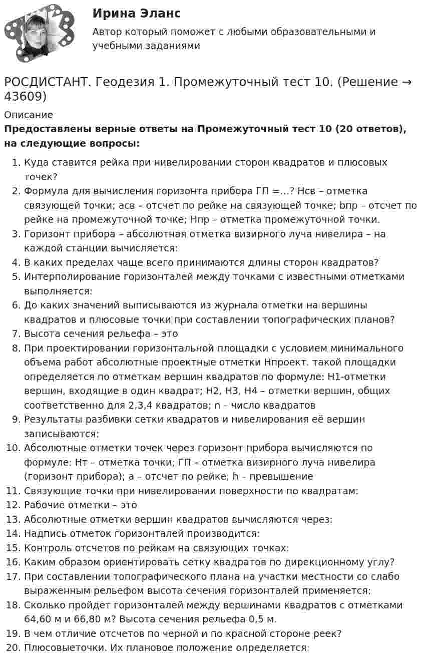     
            Описание
            Предоставлены верные ответы на Промежуточный тест 10 (20 ответов), на следующие вопросы:Куда ставится рейка при нивелировании сторон квадратов и плюсовых точек?Формула для вычисления горизонта прибора ГП =…? Hсв – отметка связующей точки; асв – отсчет по рейке на связующей точке; bпр – отсчет по рейке на промежуточной точке; Hпр – отметка промежуточной точки.Горизонт прибора – абсолютная отметка визирного луча нивелира – на каждой станции вычисляется:В каких пределах чаще всего принимаются длины сторон квадратов?Интерполирование горизонталей между точками с известными отметками выполняется:До каких значений выписываются из журнала отметки на вершины квадратов и плюсовые точки при составлении топографических планов?Высота сечения рельефа – этоПри проектировании горизонтальной площадки с условием минимального объема работ абсолютные проектные отметки Нпроект. такой площадки определяется по отметкам вершин квадратов по формуле: Н1-отметки вершин, входящие в один квадрат; Н2, Н3, Н4 – отметки вершин, общих соответственно для 2,3,4 квадратов; n – число квадратовРезультаты разбивки сетки квадратов и нивелирования её вершин записываются:Абсолютные отметки точек через горизонт прибора вычисляются по формуле: Hт – отметка точки; ГП – отметка визирного луча нивелира (горизонт прибора); а – отсчет по рейке; h – превышениеСвязующие точки при нивелировании поверхности по квадратам:Рабочие отметки – этоАбсолютные отметки вершин квадратов вычисляются через:Надпись отметок горизонталей производится:Контроль отсчетов по рейкам на связующих точках:Каким образом ориентировать сетку квадратов по дирекционному углу?При составлении топографического плана на участки местности со слабо выраженным рельефом высота сечения горизонталей применяется:Сколько пройдет горизонталей между вершинами квадратов с отметками 64,60 м и 66,80 м? Высота сечения рельефа 0,5 м.В чем отличие отсчетов по черной и по красной стороне реек?Плюсовыеточки. Их плановое положение определяется:  
            
            
            РОСДИСТАНТ. Геодезия 1. Промежуточный тест 1.РОСДИСТАНТ. Геодезия 1. Промежуточный тест 10.РОСДИСТАНТ. Геодезия 1. Промежуточный тест 11.РОСДИСТАНТ. Геодезия 1. Промежуточный тест 2.РОСДИСТАНТ. Геодезия 1. Промежуточный тест 3.РОСДИСТАНТ. Геодезия 1. Промежуточный тест 4.РОСДИСТАНТ. Геодезия 1. Промежуточный тест 5.РОСДИСТАНТ. Геодезия 1. Задание 2. Вариант 10.[Росдистант] Геодезия 1 (Задание 2) Варианты 1, 2, 4, 5, 8, 9, 10, 12, 13, 15, 16, 17, 18, 21РОСДИСТАНТ Геодезия 1 Задание 2 по теме «Измерение горизонтальных углов способом приемов»  Вариант 2.[Росдистант] Геодезия 1. Контрольная работа 2 Вариант 1РОСДИСТАНТ. Геодезия 1. Контрольная работа. Вариант 10.[Росдистант] Геодезия 1 (Контрольная работа) Варианты 1, 2, 4, 5, 8, 9, 10, 12, 13, 15, 16, 17, 18, 21РОСДИСТАНТ Геодезия 1 Лабораторное занятие 1 по теме «Устройство и поверки теодолита»