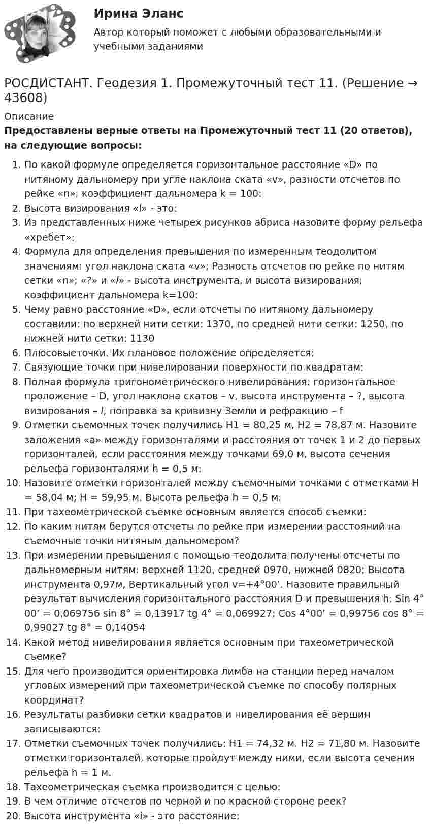     
            Описание
            Предоставлены верные ответы на Промежуточный тест 11 (20 ответов), на следующие вопросы:По какой формуле определяется горизонтальное расстояние «D» по нитяному дальномеру при угле наклона ската «v», разности отсчетов по рейке «n»; коэффициент дальномера k = 100:Высота визирования «l» - это:Из представленных ниже четырех рисунков абриса назовите форму рельефа «хребет»:Формула для определения превышения по измеренным теодолитом значениям: угол наклона ската «v»; Разность отсчетов по рейке по нитям сетки «n»; «?» и «l» - высота инструмента, и высота визирования; коэффициент дальномера k=100: Чему равно расстояние «D», если отсчеты по нитяному дальномеру составили: по верхней нити сетки: 1370, по средней нити сетки: 1250, по нижней нити сетки: 1130Плюсовыеточки. Их плановое положение определяется:Связующие точки при нивелировании поверхности по квадратам:Полная формула тригонометрического нивелирования: горизонтальное проложение – D, угол наклона скатов – v, высота инструмента – ?, высота визирования – l, поправка за кривизну Земли и рефракцию – fОтметки съемочных точек получились Н1 = 80,25 м, Н2 = 78,87 м. Назовите заложения «а» между горизонталями и расстояния от точек 1 и 2 до первых горизонталей, если расстояния между точками 69,0 м, высота сечения рельефа горизонталями h = 0,5 м:Назовите отметки горизонталей между съемочными точками с отметками Н = 58,04 м; Н = 59,95 м. Высота рельефа h = 0,5 м:При тахеометрической съемке основным является способ съемки:По каким нитям берутся отсчеты по рейке при измерении расстояний на съемочные точки нитяным дальномером?При измерении превышения с помощью теодолита получены отсчеты по дальномерным нитям: верхней 1120, средней 0970, нижней 0820; Высота инструмента 0,97м, Вертикальный угол v=+4°00’. Назовите правильный результат вычисления горизонтального расстояния D и превышения h: Sin 4° 00’ = 0,069756       sin 8°  = 0,13917          tg 4° = 0,069927; Cos 4°00’ = 0,99756        cos 8° = 0,99027           tg 8° = 0,14054Какой метод нивелирования является основным при тахеометрической съемке?Для чего производится ориентировка лимба на станции перед началом угловых измерений при тахеометрической съемке по способу полярных координат?Результаты разбивки сетки квадратов и нивелирования её вершин записываются:Отметки съемочных точек получились: Н1 = 74,32 м. Н2 = 71,80 м. Назовите отметки горизонталей, которые пройдут между ними, если высота сечения рельефа h = 1 м.Тахеометрическая съемка производится с целью:В чем отличие отсчетов по черной и по красной стороне реек? Высота инструмента «i» - это расстояние:  
            
            
            РОСДИСТАНТ. Геодезия 1. Промежуточный тест 10.РОСДИСТАНТ. Геодезия 1. Промежуточный тест 11.РОСДИСТАНТ. Геодезия 1. Промежуточный тест 2.РОСДИСТАНТ. Геодезия 1. Промежуточный тест 3.РОСДИСТАНТ. Геодезия 1. Промежуточный тест 4.РОСДИСТАНТ. Геодезия 1. Промежуточный тест 5.РОСДИСТАНТ. Геодезия 1. Промежуточный тест 6.[Росдистант] Геодезия 1 (Задание 2) Варианты 1, 2, 4, 5, 8, 9, 10, 12, 13, 15, 16, 17, 18, 21РОСДИСТАНТ Геодезия 1 Задание 2 по теме «Измерение горизонтальных углов способом приемов»  Вариант 2.[Росдистант] Геодезия 1. Контрольная работа 2 Вариант 1РОСДИСТАНТ. Геодезия 1. Контрольная работа. Вариант 10.[Росдистант] Геодезия 1 (Контрольная работа) Варианты 1, 2, 4, 5, 8, 9, 10, 12, 13, 15, 16, 17, 18, 21РОСДИСТАНТ Геодезия 1 Лабораторное занятие 1 по теме «Устройство и поверки теодолита»РОСДИСТАНТ. Геодезия 1. Промежуточные тесты 1-11 + Итоговый тест.