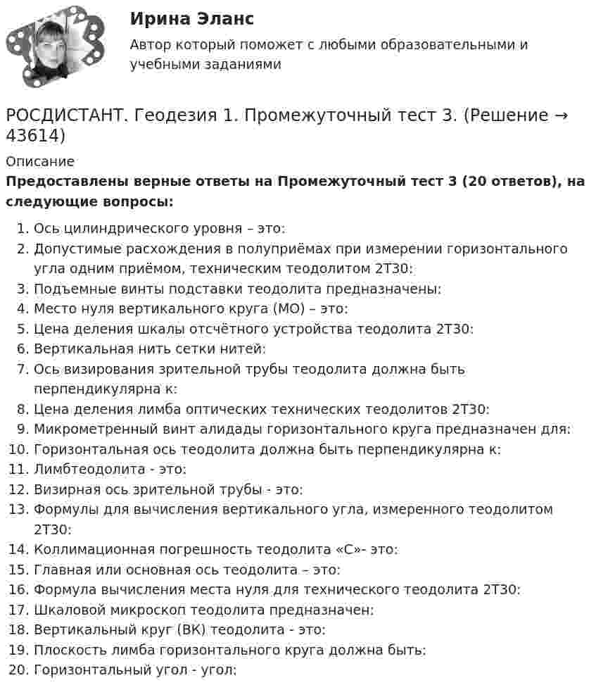     
            Описание
            Предоставлены верные ответы на Промежуточный тест 3 (20 ответов), на следующие вопросы:Ось цилиндрического уровня – это:Допустимые расхождения в полуприёмах при измерении горизонтального угла одним приёмом, техническим теодолитом 2Т30:Подъемные винты подставки теодолита предназначены:Место нуля вертикального круга (МО) – это:Цена деления шкалы отсчётного устройства теодолита 2Т30:Вертикальная нить сетки нитей:Ось визирования зрительной трубы теодолита должна быть перпендикулярна к:Цена деления лимба оптических технических теодолитов 2Т30:Микрометренный винт алидады горизонтального круга предназначен для:Горизонтальная ось теодолита должна быть перпендикулярна к:Лимбтеодолита - это:Визирная ось зрительной трубы - это:Формулы для вычисления вертикального угла, измеренного теодолитом 2Т30:Коллимационная погрешность теодолита «С»- это:Главная или основная ось теодолита – это:Формула вычисления места нуля для технического теодолита 2Т30:Шкаловой микроскоп теодолита предназначен:Вертикальный круг (ВК) теодолита - это:Плоскость лимба горизонтального круга должна быть:Горизонтальный угол - угол:  
            
            
            РОСДИСТАНТ. Геодезия 1. Промежуточный тест 2.РОСДИСТАНТ. Геодезия 1. Промежуточный тест 3.РОСДИСТАНТ. Геодезия 1. Промежуточный тест 4.РОСДИСТАНТ. Геодезия 1. Промежуточный тест 5.РОСДИСТАНТ. Геодезия 1. Промежуточный тест 6.РОСДИСТАНТ. Геодезия 1. Промежуточный тест 7.РОСДИСТАНТ. Геодезия 1. Промежуточный тест 8.[Росдистант] Геодезия 1. Контрольная работа 2 Вариант 1РОСДИСТАНТ. Геодезия 1. Контрольная работа. Вариант 10.[Росдистант] Геодезия 1 (Контрольная работа) Варианты 1, 2, 4, 5, 8, 9, 10, 12, 13, 15, 16, 17, 18, 21РОСДИСТАНТ Геодезия 1 Лабораторное занятие 1 по теме «Устройство и поверки теодолита»РОСДИСТАНТ. Геодезия 1. Промежуточные тесты 1-11 + Итоговый тест.РОСДИСТАНТ. Геодезия 1. Промежуточный тест 1.РОСДИСТАНТ. Геодезия 1. Промежуточный тест 10.