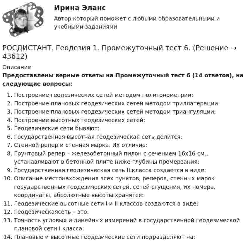     
            Описание
            Предоставлены верные ответы на Промежуточный тест 6 (14 ответов), на следующие вопросы:Построение геодезических сетей методом полигонометрии:Построение плановых геодезических сетей методом триллатерации:Построение плановых геодезических сетей методом триангуляции: Построение высотных геодезических сетей:Геодезические сети бывают:Государственная высотная геодезическая сеть делится:Стенной репер и стенная марка. Их отличие:Грунтовый репер – железобетонный пилон с сечением 16х16 см., устанавливают в бетонной плите ниже глубины промерзания:Государственная геодезическая сеть II класса создаётся в виде:Описание местонахождения всех пунктов, реперов, стенных марок государственных геодезических сетей, сетей сгущения, их номера, координаты, абсолютные высоты хранятся:Геодезические высотные сети I и II классов создаются в виде:Геодезическаясеть – это:Точность угловых и линейных измерений в государственной геодезической плановой сети I класса:Плановые и высотные геодезические сети подразделяют на:  
            
            
            РОСДИСТАНТ. Геодезия 1. Промежуточный тест 5.РОСДИСТАНТ. Геодезия 1. Промежуточный тест 6.РОСДИСТАНТ. Геодезия 1. Промежуточный тест 7.РОСДИСТАНТ. Геодезия 1. Промежуточный тест 8.РОСДИСТАНТ. Геодезия 1. Промежуточный тест 9.[Росдистант] Геодезия 2 (задание 2)[Росдистант] Геодезия 2 (Задание 2) Варианты 1, 2, 3, 4, 5, 6 8, 9, 10, 12, 13, 15, 16, 17, 18, 20РОСДИСТАНТ Геодезия 1 Лабораторное занятие 1 по теме «Устройство и поверки теодолита»РОСДИСТАНТ. Геодезия 1. Промежуточные тесты 1-11 + Итоговый тест.РОСДИСТАНТ. Геодезия 1. Промежуточный тест 1.РОСДИСТАНТ. Геодезия 1. Промежуточный тест 10.РОСДИСТАНТ. Геодезия 1. Промежуточный тест 11.РОСДИСТАНТ. Геодезия 1. Промежуточный тест 2.РОСДИСТАНТ. Геодезия 1. Промежуточный тест 3.