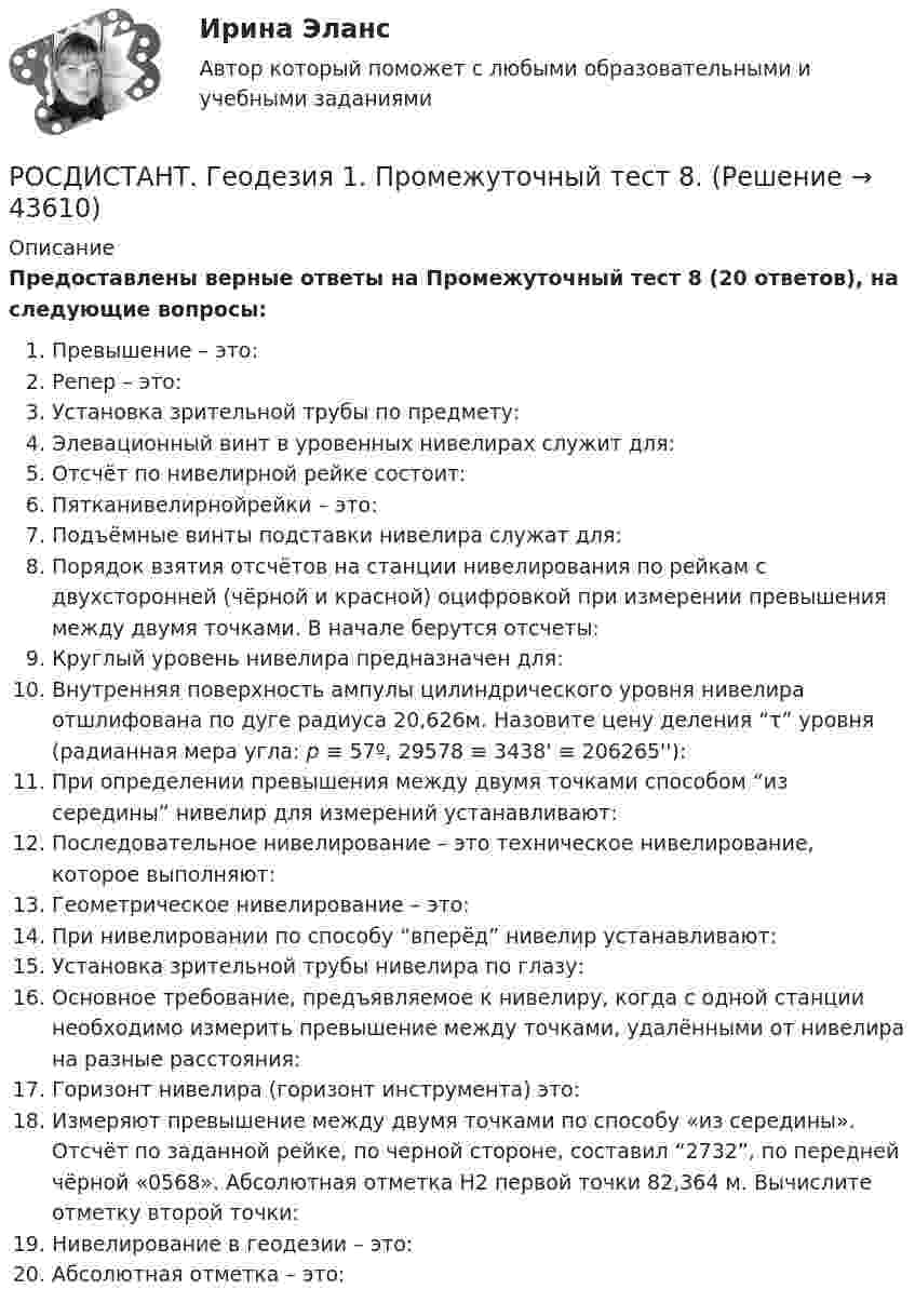     
            Описание
            Предоставлены верные ответы на Промежуточный тест 8 (20 ответов), на следующие вопросы:Превышение – это:Репер – это:Установка зрительной трубы по предмету:Элевационный винт в уровенных нивелирах служит для:Отсчёт по нивелирной рейке состоит:Пятканивелирнойрейки – это:Подъёмные винты подставки нивелира служат для:Порядок взятия отсчётов на станции нивелирования по рейкам с двухсторонней (чёрной и красной) оцифровкой при измерении превышения между двумя точками. В начале берутся отсчеты:Круглый уровень нивелира предназначен для:Внутренняя поверхность ампулы цилиндрического уровня нивелира отшлифована по дуге радиуса 20,626м. Назовите цену деления “τ” уровня (радианная мера угла: p ≡ 57º, 29578 ≡ 3438' ≡ 206265''):При определении превышения между двумя точками способом “из середины” нивелир для измерений устанавливают:Последовательное нивелирование – это техническое нивелирование, которое выполняют:Геометрическое нивелирование – это:При нивелировании по способу “вперёд” нивелир устанавливают:Установка зрительной трубы нивелира по глазу:Основное требование, предъявляемое к нивелиру, когда с одной станции необходимо измерить превышение между точками, удалёнными от нивелира на разные расстояния:Горизонт нивелира (горизонт инструмента) это:Измеряют превышение между двумя точками по способу «из середины». Отсчёт по заданной рейке, по черной стороне, составил “2732”, по передней чёрной «0568». Абсолютная отметка Н2 первой точки 82,364 м. Вычислите отметку второй точки:Нивелирование в геодезии – это:Абсолютная отметка – это:  
            
            
            РОСДИСТАНТ. Геодезия 1. Промежуточный тест 7.РОСДИСТАНТ. Геодезия 1. Промежуточный тест 8.РОСДИСТАНТ. Геодезия 1. Промежуточный тест 9.[Росдистант] Геодезия 2 (задание 2)[Росдистант] Геодезия 2 (Задание 2) Варианты 1, 2, 3, 4, 5, 6 8, 9, 10, 12, 13, 15, 16, 17, 18, 20[Росдистант] Геодезия 2 (контрольная работа)РОСДИСТАНТ. Геодезия 2. Контрольная работа. Вариант 10.РОСДИСТАНТ. Геодезия 1. Промежуточный тест 1.РОСДИСТАНТ. Геодезия 1. Промежуточный тест 10.РОСДИСТАНТ. Геодезия 1. Промежуточный тест 11.РОСДИСТАНТ. Геодезия 1. Промежуточный тест 2.РОСДИСТАНТ. Геодезия 1. Промежуточный тест 3.РОСДИСТАНТ. Геодезия 1. Промежуточный тест 4.РОСДИСТАНТ. Геодезия 1. Промежуточный тест 5.