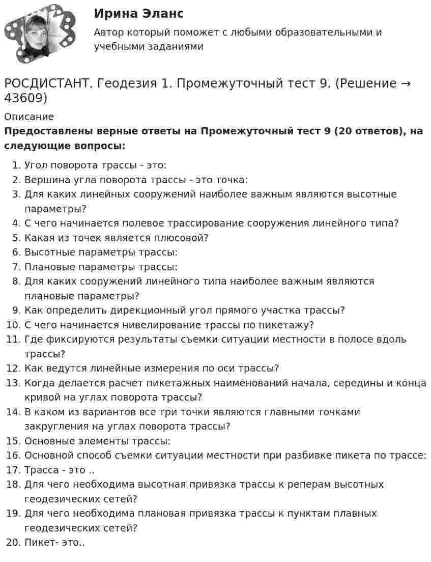     
            Описание
            Предоставлены верные ответы на Промежуточный тест 9 (20 ответов), на следующие вопросы:Угол поворота трассы - это:Вершина угла поворота трассы - это точка:Для каких линейных сооружений наиболее важным являются высотные параметры?С чего начинается полевое трассирование сооружения линейного типа?Какая из точек является плюсовой?Высотные параметры трассы:Плановые параметры трассы:Для каких сооружений линейного типа наиболее важным являются плановые параметры?Как определить дирекционный угол прямого участка трассы?С чего начинается нивелирование трассы по пикетажу?Где фиксируются результаты съемки ситуации местности в полосе вдоль трассы?Как ведутся линейные измерения по оси трассы? Когда делается расчет пикетажных наименований начала, середины и конца кривой на углах поворота трассы?В каком из вариантов все три точки являются главными точками закругления на углах поворота трассы?Основные элементы трассы:Основной способ съемки ситуации местности при разбивке пикета по трассе:Трасса - это .. Для чего необходима высотная привязка трассы к реперам высотных геодезических сетей? Для чего необходима плановая привязка трассы к пунктам плавных геодезических сетей?Пикет- это..  
            
            
            РОСДИСТАНТ. Геодезия 1. Промежуточный тест 8.РОСДИСТАНТ. Геодезия 1. Промежуточный тест 9.[Росдистант] Геодезия 2 (задание 2)[Росдистант] Геодезия 2 (Задание 2) Варианты 1, 2, 3, 4, 5, 6 8, 9, 10, 12, 13, 15, 16, 17, 18, 20[Росдистант] Геодезия 2 (контрольная работа)РОСДИСТАНТ. Геодезия 2. Контрольная работа. Вариант 10.РОСДИСТАНТ Геодезия 2. Контрольная работа. Вариант 2 (2023г.)РОСДИСТАНТ. Геодезия 1. Промежуточный тест 10.РОСДИСТАНТ. Геодезия 1. Промежуточный тест 11.РОСДИСТАНТ. Геодезия 1. Промежуточный тест 2.РОСДИСТАНТ. Геодезия 1. Промежуточный тест 3.РОСДИСТАНТ. Геодезия 1. Промежуточный тест 4.РОСДИСТАНТ. Геодезия 1. Промежуточный тест 5.РОСДИСТАНТ. Геодезия 1. Промежуточный тест 6.