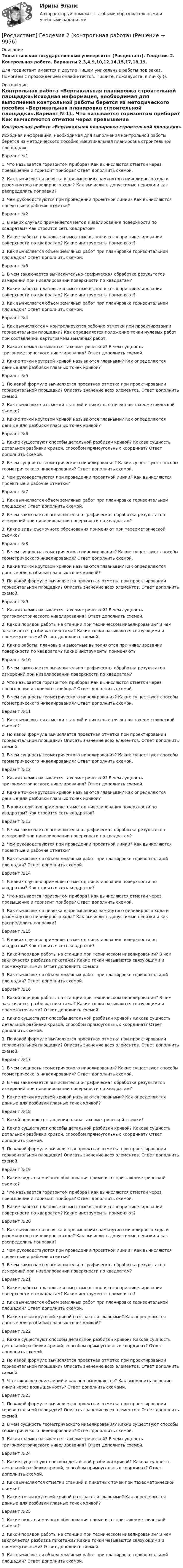     
          Описание
          Тольяттинский государственный университет (Росдистант). Геодезия 2. Контрольная работа. Варианты 2,3,4,9,10,12,14,15,17,18,19.Для Росдистант имеются и другие  Пишем уникальные работы под заказ. Помогаем с прохождением онлайн-тестов. Пишите, пожалуйста, в личку (). 
          Оглавление
          Контрольная работа «Вертикальная планировка строительной площадки»Исходная информация, необходимая для выполнения контрольной работы берется из методического пособия «Вертикальная планировка строительной площадки».Вариант №11.	Что называется горизонтом прибора? Как вычисляются отметки через превышение и горизонт прибора? Ответ дополнить схемой.2.	Как вычисляется невязка в превышениях замкнутого нивелирного хода и разомкнутого нивелирного хода? Как вычислить допустимые невязки и как распределить поправки?3.	Чем руководствуются при проведении проектной линии? Как вычисляются проектные и рабочие отметки?Вариант №21.	В каких случаях применяется метод нивелирования поверхности по квадратам? Как строится сеть квадратов?2.	Какие работы: плановые и высотные выполняются при нивелировании поверхности по квадратам? Какие инструменты применяют?3.	Как вычисляется объем земляных работ при планировке горизонтальной площадки? Ответ дополнить схемой.Вариант №31.	В чем заключается вычислительно-графическая обработка результатов измерений при нивелировании поверхности по квадратам?2.	Какие работы: плановые и высотные выполняются при нивелировании поверхности по квадратам? Какие инструменты применяют?3.	Как вычисляется объем земляных работ при планировке горизонтальной площадки? Ответ дополнить схемой.Вариант №41.	Как вычисляются и контролируются рабочие отметки при проектировании горизонтальной площадки? Как определяется положение точки нулевых работ при составлении картограммы земляных работ.2.	Какая съемка называется тахеометрической? В чем сущность тригонометрического нивелирования? Ответ дополнить схемой.3.	Какие точки круговой кривой называются главными? Как определяются данные для разбивки главных точек кривой?Вариант №51.	По какой формуле вычисляется проектная отметка при проектировании горизонтальной площадки? Описать значение всех элементов. Ответ дополнить схемой.2.	Как вычисляются отметки станций и пикетных точек при тахеометрической съемке?3.	Какие точки круговой кривой называются главными? Как определяются данные для разбивки главных точек кривой?Вариант №61.	Какие существуют способы детальной разбивки кривой? Какова сущность детальной разбивки кривой, способом прямоугольных координат? Ответ дополнить схемой.2.	В чем сущность геометрического нивелирования? Какие существуют способы геометрического нивелирования? Ответ дополнить схемой.3.	Чем руководствуются при проведении проектной линии? Как вычисляются проектные и рабочие отметки?Вариант №71.	Как вычисляется объем земляных работ при планировке горизонтальной площадки? Ответ дополнить схемой.2.	В чем заключается вычислительно-графическая обработка результатов измерений при нивелировании поверхности по квадратам?3.	Какие виды съемочного обоснования применяют при тахеометрической съемке?Вариант №81.	В чем сущность геометрического нивелирования? Какие существуют способы геометрического нивелирования? Ответ дополнить схемой.2.	Какие точки круговой кривой называются главными? Как определяются данные для разбивки главных точек кривой?3.	По какой формуле вычисляется проектная отметка при проектировании горизонтальной площадки? Описать значение всех элементов. Ответ дополнить схемой.Вариант №91.	Какая съемка называется тахеометрической? В чем сущность тригонометрического нивелирования? Ответ дополнить схемой.2.	Какой порядок работы на станции при техническом нивелировании? В чем заключается разбивка пикетажа? Какие точки называются связующими и промежуточными? Ответ дополнить схемой.3.	Какие работы: плановые и высотные выполняются при нивелировании поверхности по квадратам? Какие инструменты применяют?Вариант №101.	В чем заключается вычислительно-графическая обработка результатов измерений при нивелировании поверхности по квадратам?2.	Что называется горизонтом прибора? Как вычисляются отметки через превышение и горизонт прибора? Ответ дополнить схемой.3.	В чем сущность геометрического нивелирования? Какие существуют способы геометрического нивелирования? Ответ дополнить схемой.Вариант №111.	Как вычисляются отметки станций и пикетных точек при тахеометрической съемке?2.	По какой формуле вычисляется проектная отметка при проектировании горизонтальной площадки? Описать значение всех элементов. Ответ дополнить схемой.3.	В чем сущность геометрического нивелирования? Какие существуют способы геометрического нивелирования? Ответ дополнить схемой.Вариант №121.	Какая съемка называется тахеометрической? В чем сущность тригонометрического нивелирования? Ответ дополнить схемой.2.	Какие точки круговой кривой называются главными? Как определяются данные для разбивки главных точек кривой?3.	В каких случаях применяется метод нивелирования поверхности по квадратам? Как строится сеть квадратов?Вариант №131.	В чем заключается вычислительно-графическая обработка результатов измерений при нивелировании поверхности по квадратам?2.	Чем руководствуются при проведении проектной линии? Как вычисляются проектные и рабочие отметки?3.	Как вычисляется объем земляных работ при планировке горизонтальной площадки? Ответ дополнить схемой.Вариант №141.	В каких случаях применяется метод нивелирования поверхности по квадратам? Как строится сеть квадратов?2.	Что называется горизонтом прибора? Как вычисляются отметки через превышение и горизонт прибора? Ответ дополнить схемой.3.	Как вычисляется невязка в превышениях замкнутого нивелирного хода и разомкнутого нивелирного хода? Как вычислить допустимые невязки и как распределить поправки?Вариант №151.	В каких случаях применяется метод нивелирования поверхности по квадратам? Как строится сеть квадратов?2.	Какой порядок работы на станции при техническом нивелировании? В чем заключается разбивка пикетажа? Какие точки называются связующими и промежуточными? Ответ дополнить схемой3.	Как вычисляется объем земляных работ при планировке горизонтальной площадки? Ответ дополнить схемой.Вариант №161.	Какой порядок работы на станции при техническом нивелировании? В чем заключается разбивка пикетажа? Какие точки называются связующими и промежуточными? Ответ дополнить схемой.2.	Какие существуют способы детальной разбивки кривой? Какова сущность детальной разбивки кривой, способом прямоугольных координат? Ответ дополнить схемой.3.	По какой формуле вычисляется проектная отметка при проектировании горизонтальной площадки? Описать значение всех элементов. Ответ дополнить схемой.Вариант №171.	В чем сущность геометрического нивелирования? Какие существуют способы геометрического нивелирования? Ответ дополнить схемой.2.	В чем заключается вычислительно-графическая обработка результатов измерений при нивелировании поверхности по квадратам?3.	Какие точки круговой кривой называются главными? Как определяются данные для разбивки главных точек кривой?Вариант №181.	Какой порядок составления плана тахеометрической съемки?2.	Какие существуют способы детальной разбивки кривой? Какова сущность детальной разбивки кривой, способом прямоугольных координат? Ответ дополнить схемой.3.	По какой формуле вычисляется проектная отметка при проектировании горизонтальной площадки? Описать значение всех элементов. Ответ дополнить схемой.Вариант №191.	Какие виды съемочного обоснования применяют при тахеометрической съемке?2.	Что называется горизонтом прибора? Как вычисляются отметки через превышение и горизонт прибора? Ответ дополнить схемой.3.	Какие работы: плановые и высотные выполняются при нивелировании поверхности по квадратам? Какие инструменты применяют?Вариант №201.	Как вычисляется невязка в превышениях замкнутого нивелирного хода и разомкнутого нивелирного хода? Как вычислить допустимые невязки и как распределить поправки?2.	Чем руководствуются при проведении проектной линии? Как вычисляются проектные и рабочие отметки?3.	В чем заключается вычислительно-графическая обработка результатов измерений при нивелировании поверхности по квадратам?Вариант №211.	Какие работы: плановые и высотные выполняются при нивелировании поверхности по квадратам? Какие инструменты применяют?2.	Как вычисляется объем земляных работ при планировке горизонтальной площадки? Ответ дополнить схемой.3.	Какие точки круговой кривой называются главными? Как определяются данные для разбивки главных точек кривой?Вариант №221.	Какие существуют способы детальной разбивки кривой? Какова сущность детальной разбивки кривой, способом прямоугольных координат? Ответ дополнить схемой.2.	По какой формуле вычисляется проектная отметка при проектировании горизонтальной площадки? Описать значение всех элементов. Ответ дополнить схемой.3.	Что такое вешение линий и как оно выполняется? Как выполнить вешение линий через возвышенность? Ответ дополнить схемами.Вариант №231.	По какой формуле вычисляется проектная отметка при проектировании горизонтальной площадки? Описать значение всех элементов. Ответ дополнить схемой.2.	В чем сущность геометрического нивелирования? Какие существуют способы геометрического нивелирования? Ответ дополнить схемой.3.	Какая съемка называется тахеометрической? В чем сущность тригонометрического нивелирования? Ответ дополнить схемой.Вариант №241.	Какие существуют способы детальной разбивки кривой? Какова сущность детальной разбивки кривой, способом прямоугольных координат? Ответ дополнить схемой.2.	Как вычисляются отметки станций и пикетных точек при тахеометрической съемке?3.	Какие точки круговой кривой называются главными? Как определяются данные для разбивки главных точек кривой?Вариант №251.	Какие виды съемочного обоснования применяют при тахеометрической съемке?2.	Какой порядок работы на станции при техническом нивелировании? В чем заключается разбивка пикетажа? Какие точки называются связующими и промежуточными? Ответ дополнить схемой.3.	Как вычисляется объем земляных работ при планировке горизонтальной площадки? Ответ дополнить схемой. 
            
            
            [Росдистант] Геодезия 2 (Задание 2) Варианты 1, 2, 3, 4, 5, 6 8, 9, 10, 12, 13, 15, 16, 17, 18, 20[Росдистант] Геодезия 2 (контрольная работа)РОСДИСТАНТ. Геодезия 2. Контрольная работа. Вариант 10.РОСДИСТАНТ Геодезия 2. Контрольная работа. Вариант 2 (2023г.)Росдистант. Геодезия 2. Контрольная работа  «Вертикальная планировка строительной площадки» Вариант 2[Росдистант] Геодезия 2.Контрольная работа Росдистант ТГУ 2022г [Росдистант] Геодезия 2.КОНТРОЛЬНАЯ РАБОТА Росдистант ТГУ 2023гРОСДИСТАНТ. Геодезия 1. Промежуточный тест 3.РОСДИСТАНТ. Геодезия 1. Промежуточный тест 4.РОСДИСТАНТ. Геодезия 1. Промежуточный тест 5.РОСДИСТАНТ. Геодезия 1. Промежуточный тест 6.РОСДИСТАНТ. Геодезия 1. Промежуточный тест 7.РОСДИСТАНТ. Геодезия 1. Промежуточный тест 8.РОСДИСТАНТ. Геодезия 1. Промежуточный тест 9.