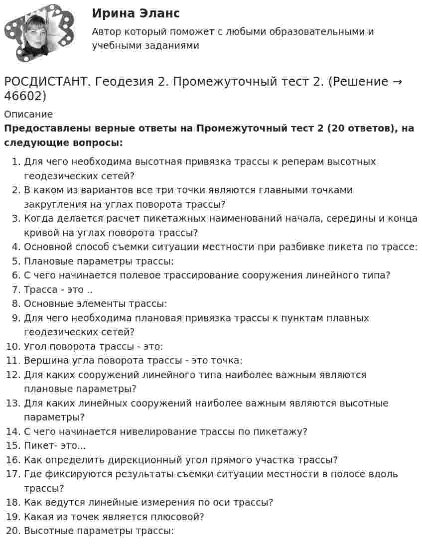     
            Описание
            Предоставлены верные ответы на Промежуточный тест 2 (20 ответов), на следующие вопросы:Для чего необходима высотная привязка трассы к реперам высотных геодезических сетей?В каком из вариантов все три точки являются главными точками закругления на углах поворота трассы?Когда делается расчет пикетажных наименований начала, середины и конца кривой на углах поворота трассы?Основной способ съемки ситуации местности при разбивке пикета по трассе:Плановые параметры трассы:С чего начинается полевое трассирование сооружения линейного типа?Трасса - это ..Основные элементы трассы:Для чего необходима плановая привязка трассы к пунктам плавных геодезических сетей?Угол поворота трассы - это:Вершина угла поворота трассы - это точка:Для каких сооружений линейного типа наиболее важным являются плановые параметры?Для каких линейных сооружений наиболее важным являются высотные параметры?С чего начинается нивелирование трассы по пикетажу?Пикет- это...Как определить дирекционный угол прямого участка трассы?Где фиксируются результаты съемки ситуации местности в полосе вдоль трассы?Как ведутся линейные измерения по оси трассы?Какая из точек является плюсовой?Высотные параметры трассы:  
            
            
            РОСДИСТАНТ_Геодезия2_промежуточный тест 1, 2, 3, 4РОСДИСТАНТ. Геодезия 2. Промежуточный тест 2.РОСДИСТАНТ. Геодезия 2. Промежуточный тест 3.РОСДИСТАНТ. Геодезия 2. Промежуточный тест 4.[Росдистант] Геодезия 2.Росдистант ТГУ 2022г (Росдистант Геодезия) Абсолютная отметка – это:(Росдистант Геодезия) Абсолютные отметки вершин квадратов вычисляются через:[Росдистант] Геодезия 2.ПРАКТИЧЕСКОЕ ЗАДАНИЕ 1 Росдистант ТГУ 2023г [Росдистант] Геодезия 2. Практическое задание 2. Вариант 11. Оценка 9 из 9. Тольяттинский государственный университетРосдистант Геодезия 2 Практическое задание 2 Вариант 20[Росдистант] Геодезия 2.Практическое задание 2.Росдистант ТГУ 2022г [Росдистант] Геодезия 2.ПРАКТИЧЕСКОЕ ЗАДАНИЕ 2 Росдистант ТГУ 2023г [Росдистант] Геодезия 2 (промежуточные и итоговый тесты, вопросы, ответы)РОСДИСТАНТ. Геодезия 2. Промежуточные тесты 1-4 + Итоговый тест.