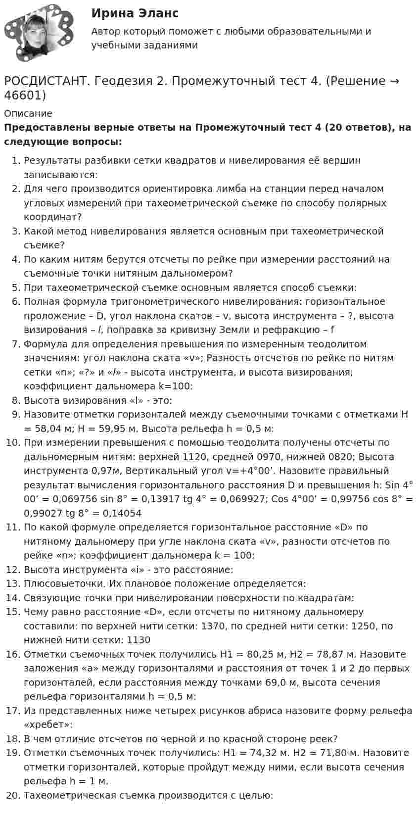     
            Описание
            Предоставлены верные ответы на Промежуточный тест 4 (20 ответов), на следующие вопросы:Результаты разбивки сетки квадратов и нивелирования её вершин записываются:Для чего производится ориентировка лимба на станции перед началом угловых измерений при тахеометрической съемке по способу полярных координат?Какой метод нивелирования является основным при тахеометрической съемке?По каким нитям берутся отсчеты по рейке при измерении расстояний на съемочные точки нитяным дальномером?При тахеометрической съемке основным является способ съемки:Полная формула тригонометрического нивелирования: горизонтальное проложение – D, угол наклона скатов – v, высота инструмента – ?, высота визирования – l, поправка за кривизну Земли и рефракцию – fФормула для определения превышения по измеренным теодолитом значениям: угол наклона ската «v»; Разность отсчетов по рейке по нитям сетки «n»; «?» и «l» - высота инструмента, и высота визирования; коэффициент дальномера k=100: Высота визирования «l» - это:Назовите отметки горизонталей между съемочными точками с отметками Н = 58,04 м; Н = 59,95 м. Высота рельефа h = 0,5 м:При измерении превышения с помощью теодолита получены отсчеты по дальномерным нитям: верхней 1120, средней 0970, нижней 0820; Высота инструмента 0,97м, Вертикальный угол v=+4°00’. Назовите правильный результат вычисления горизонтального расстояния D и превышения h: Sin 4° 00’ = 0,069756       sin 8°  = 0,13917          tg 4° = 0,069927; Cos 4°00’ = 0,99756        cos 8° = 0,99027           tg 8° = 0,14054По какой формуле определяется горизонтальное расстояние «D» по нитяному дальномеру при угле наклона ската «v», разности отсчетов по рейке «n»; коэффициент дальномера k = 100:Высота инструмента «i» - это расстояние:Плюсовыеточки. Их плановое положение определяется:Связующие точки при нивелировании поверхности по квадратам:Чему равно расстояние «D», если отсчеты по нитяному дальномеру составили: по верхней нити сетки: 1370, по средней нити сетки: 1250, по нижней нити сетки: 1130Отметки съемочных точек получились Н1 = 80,25 м, Н2 = 78,87 м. Назовите заложения «а» между горизонталями и расстояния от точек 1 и 2 до первых горизонталей, если расстояния между точками 69,0 м, высота сечения рельефа горизонталями h = 0,5 м:Из представленных ниже четырех рисунков абриса назовите форму рельефа «хребет»:В чем отличие отсчетов по черной и по красной стороне реек?Отметки съемочных точек получились: Н1 = 74,32 м. Н2 = 71,80 м. Назовите отметки горизонталей, которые пройдут между ними, если высота сечения рельефа h = 1 м.Тахеометрическая съемка производится с целью:  
            
            
            РОСДИСТАНТ. Геодезия 2. Промежуточный тест 3.РОСДИСТАНТ. Геодезия 2. Промежуточный тест 4.[Росдистант] Геодезия 2.Росдистант ТГУ 2022г (Росдистант Геодезия) Абсолютная отметка – это:(Росдистант Геодезия) Абсолютные отметки вершин квадратов вычисляются через:(Росдистант Геодезия) Абсолютные отметки точек через горизонт прибора вычисляются по формуле: Hт – отметка точки; ГП – отметка визирного луча нивелира (горизонт прибора); а – отсчет по рейке; h – превышение(Росдистант Геодезия) Вершина угла поворота трассы - это точка:Росдистант Геодезия 2 Практическое задание 2 Вариант 20[Росдистант] Геодезия 2.Практическое задание 2.Росдистант ТГУ 2022г [Росдистант] Геодезия 2.ПРАКТИЧЕСКОЕ ЗАДАНИЕ 2 Росдистант ТГУ 2023г [Росдистант] Геодезия 2 (промежуточные и итоговый тесты, вопросы, ответы)РОСДИСТАНТ. Геодезия 2. Промежуточные тесты 1-4 + Итоговый тест.РОСДИСТАНТ. Геодезия 2. Промежуточный тест 1.РОСДИСТАНТ_Геодезия2_промежуточный тест 1, 2, 3, 4