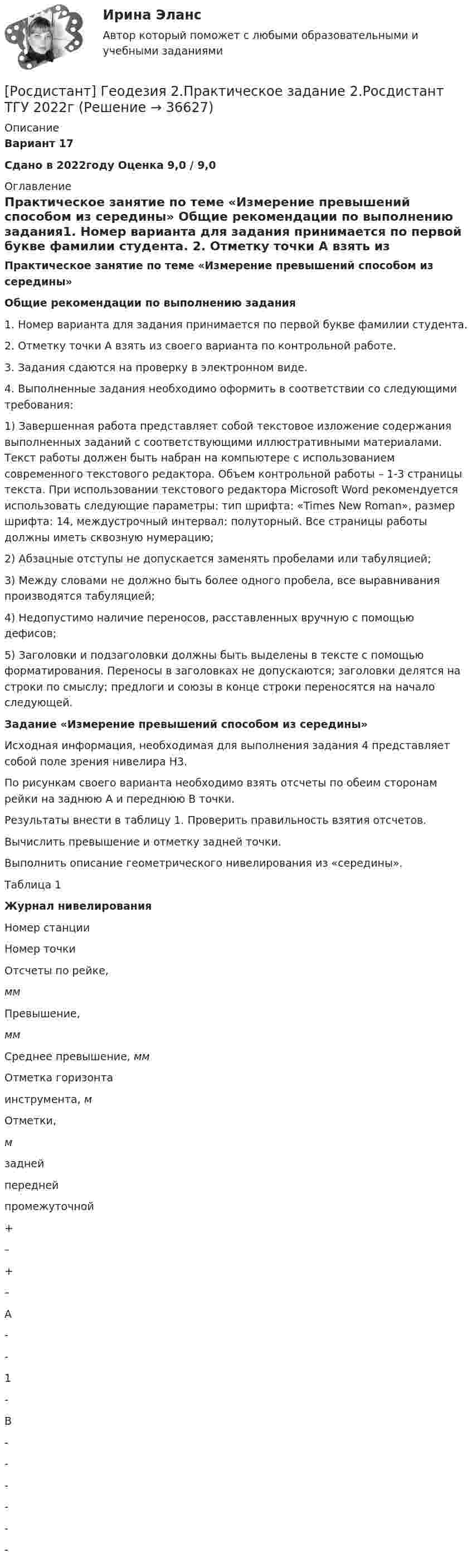     
          Описание
          Вариант 17Сдано в 2022году Оценка 9,0 / 9,0 
          Оглавление
           Практическое занятие по теме «Измерение превышений способом из середины» Общие рекомендации по выполнению задания1.  Номер варианта для задания принимается по первой букве фамилии студента. 2.                Отметку точки А взять из своего варианта по контрольной работе.3.                Задания сдаются на проверку в электронном виде.4.                Выполненные задания необходимо оформить в соответствии со следующими требования: 	1)     Завершенная работа представляет собой текстовое изложение содержания выполненных заданий с соответствующими иллюстративными материалами. Текст работы должен быть набран на компьютере с использованием современного текстового редактора. Объем контрольной работы – 1-3 страницы текста. При использовании текстового редактора Microsoft Word рекомендуется использовать следующие параметры: тип шрифта: «Times New Roman», размер шрифта: 14, междустрочный интервал: полуторный. Все страницы работы должны иметь сквозную нумерацию; 	2)     Абзацные отступы не допускается заменять пробелами или табуляцией;	3)     Между словами не должно быть более одного пробела, все выравнивания производятся табуляцией;	4)     Недопустимо наличие переносов, расставленных вручную с помощью дефисов;	5)     Заголовки и подзаголовки должны быть выделены в тексте с помощью форматирования. Переносы в заголовках не допускаются; заголовки делятся на строки по смыслу; предлоги и союзы в конце строки переносятся на начало следующей.  Задание «Измерение превышений способом из середины»	Исходная информация, необходимая для выполнения задания 4 представляет собой поле зрения нивелира Н3.	По рисункам своего варианта необходимо взять отсчеты по обеим сторонам рейки на заднюю А и переднюю В точки. 	Результаты внести в таблицу 1. Проверить правильность взятия отсчетов.	Вычислить превышение и отметку задней точки.	Выполнить описание геометрического нивелирования из «середины». Таблица 1Журнал нивелирования   Номер станции Номер точки Отсчеты по рейке,мм Превышение, мм Среднее превышение, мм Отметка горизонта инструмента, м Отметки,м   задней передней промежуточной + – + –  А -         -   1  -           В - -      - -    -           -         
            
            
            Росдистант Геодезия 2 Практическое задание 2 Вариант 20[Росдистант] Геодезия 2.Практическое задание 2.Росдистант ТГУ 2022г [Росдистант] Геодезия 2.ПРАКТИЧЕСКОЕ ЗАДАНИЕ 2 Росдистант ТГУ 2023г [Росдистант] Геодезия 2 (промежуточные и итоговый тесты, вопросы, ответы)РОСДИСТАНТ. Геодезия 2. Промежуточные тесты 1-4 + Итоговый тест.РОСДИСТАНТ. Геодезия 2. Промежуточный тест 1.РОСДИСТАНТ_Геодезия2_промежуточный тест 1, 2, 3, 4[Росдистант] Геодезия 2.КОНТРОЛЬНАЯ РАБОТА Росдистант ТГУ 2023гРОСДИСТАНТ. Геодезия 2. Практическая работа 1.РОСДИСТАНТ. Геодезия 2. Практическая работа 2. Вариант 10.Росдистант Геодезия 2 Практическое задание 1[Росдистант] Геодезия 2. Практическое задание 1. Оценка 7 из 9. Тольяттинский государственный университет[Росдистант] Геодезия 2.Практическое задание 1.Росдистант ТГУ 2022г [Росдистант] Геодезия 2.ПРАКТИЧЕСКОЕ ЗАДАНИЕ 1 Росдистант ТГУ 2023г 